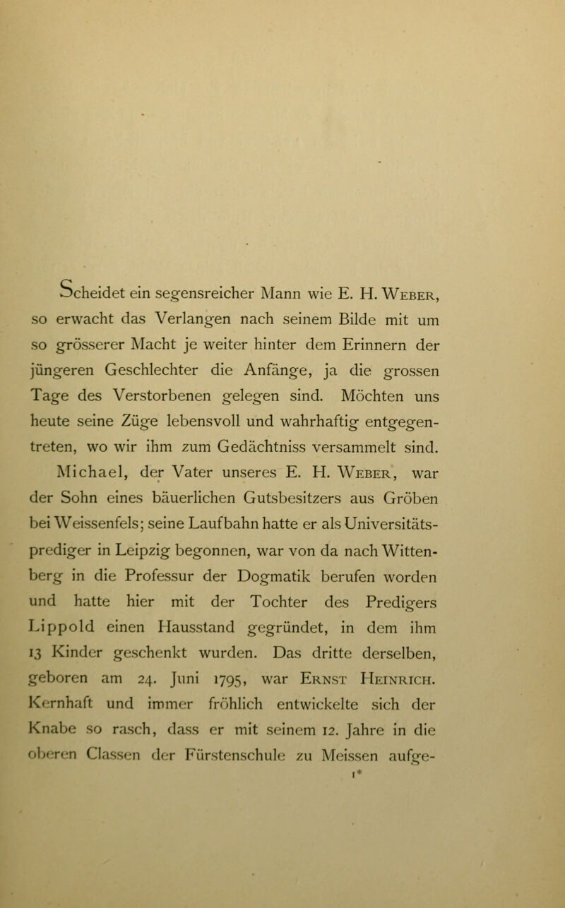 Scheidet ein segensreicher Mann wie E. H. Weber, so erwacht das Verlangen nach seinem Bilde mit um so grösserer Macht je weiter hinter dem Erinnern der jüngeren Geschlechter die Anfänge, ja die grossen Tage des Verstorbenen gelegen sind. Möchten uns heute seine Züge lebensvoll und wahrhaftig entgegen- treten, wo wir ihm zum Gedächtniss versammelt sind. Michael, der Vater unseres E. H. Weber, war der Sohn eines bäuerlichen Gutsbesitzers aus Groben bei Weissenfeis; seine Lauf bahn hatte er als Universitäts- prediger in Leipzig begonnen, war von da nach Witten- berg in die Professur der Dogmatik berufen worden und hatte hier mit der Tochter des Predigers Lippold einen Hausstand gegründet, in dem ihm 13 Kinder geschenkt wurden. Das dritte derselben, geboren am 24. Juni 1795, war Ernst Heinrich. Kernhaft und immer fröhlich entwickelte sich der Knabe so rasch, dass er mit seinem 12. Jahre in die ober(.'n Classen der Fürstenschule zu Meissen aufge-