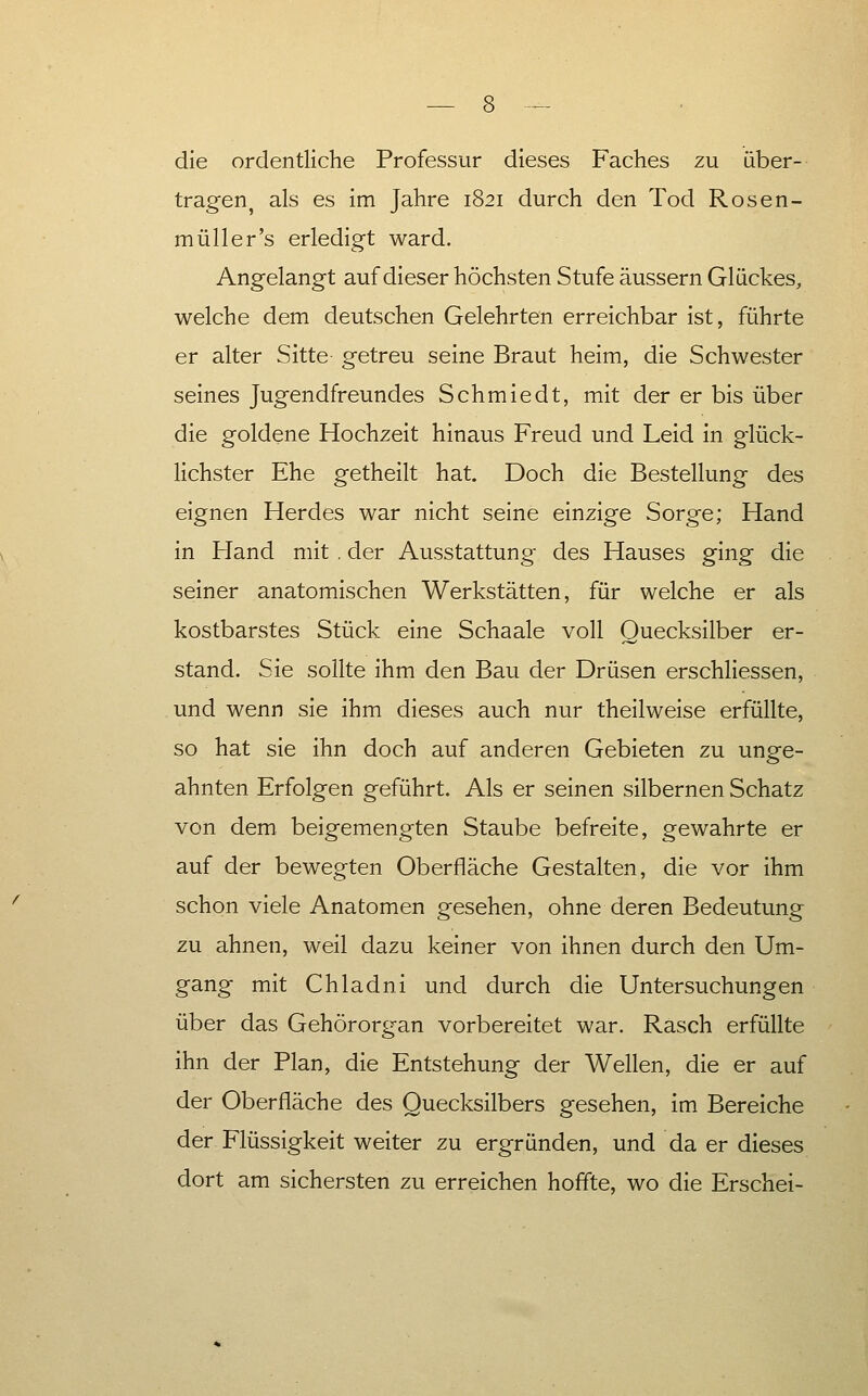 die ordentliche Professur dieses Faches zu über- tragen^ als es im Jahre 1821 durch den Tod Rosen- müll er's erledigt ward. Angelangt auf dieser höchsten Stufe äussern Glückes, welche dem deutschen Gelehrten erreichbar ist, führte er alter Sitte getreu seine Braut heim, die Schwester seines Jugendfreundes Schmiedt, mit der er bis über die goldene Hochzeit hinaus Freud und Leid in glück- Hchster Ehe getheilt hat. Doch die Bestellung des eignen Herdes war nicht seine einzige Sorge; Hand in Hand mit . der Ausstattung des Hauses ging die seiner anatomischen Werkstätten, für welche er als kostbarstes Stück eine Schaale voll Quecksilber er- stand. Sie sollte ihm den Bau der Drüsen erschliessen, und wenn sie ihm dieses auch nur theilweise erfüllte, so hat sie ihn doch auf anderen Gebieten zu unge- ahnten Erfolgen geführt. Als er seinen silbernen Schatz von dem beigemengten Staube befreite, gewahrte er auf der bewegten Oberfläche Gestalten, die vor ihm schon viele Anatomen gesehen, ohne deren Bedeutung zu ahnen, weil dazu keiner von ihnen durch den Um- gang mit Chladni und durch die Untersuchungen über das Gehörorgan vorbereitet war. Rasch erfüllte ihn der Plan, die Entstehung der Wellen, die er auf der Oberfläche des Quecksilbers gesehen, im Bereiche der Flüssigkeit weiter zu ergründen, und da er dieses dort am sichersten zu erreichen hoffte, wo die Erschei-