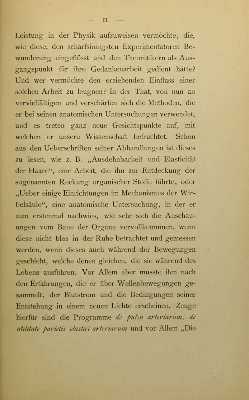 Leistung in der Physik aufzuweisen vermöchte, die, wie diese, den scharfsinnigsten Experimentatoren Be- wunderung eingeflösst und den Theoretikern als Aus- gangspunkt für ihre Gedankenarbeit gedient hätte? Und wer vermöchte den erziehenden Einfluss einer solchen Arbeit zu leugnen? In der That, von nun an vervielfältigen und verschärfen sich die Methoden, die er bei seinen anatomischen Untersuchungen verwendet, und es treten ganz neue Gesichtspunkte auf, mit welchen er unsere Wissenschaft befruchtet. Schon aus den Ueberschriften seiner Abhandlungen ist dieses zu lesen, wie z. B. ,,Ausdehnbarkeit und Elasticität der Haare, eine Arbeit, die ihn zur Entdeckung der sogenannten Reckung organischer Stoffe führte, oder ,,Ueber einige Einrichtungen im Mechanismus der Wir- belsäule, eine anatomische Untersuchung, in der er zum erstenmal nachwies, wie sehr sich die Anschau- ungen vom Baue der Organe vervollkommnen, wenn diese nicht blos in der Ruhe betrachtet und gemessen werden, wenn dieses auch während der Bewegungen geschieht, welche denen gleichen, die sie während des Lebens ausführen. Vor Allem aber musste ihm nach den Erfahrungen, die er über Wellenbewegungen ge- sammelt, der Blutstrom und die Bedingungen seiner Entstehung in einem neuen Lichte erscheinen. Zeuge hierfür sind die Programme de piihii arkriarum, de iitilitatc parietis dastici artcriaruin und vor Allem „Die