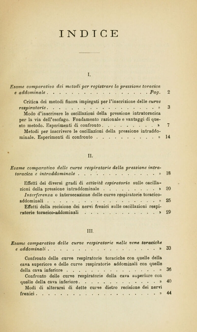 INDTCE I. Esame comparativo dei metodi per registrare la pressione toracica e addominale Pag- 2 Critica dei metodi finora impiegati per l'inscrizione delle curve respiratorie » 3 Modo d'inscrivere le oscillazioni della pressione intratoracica per la via dell'esofago. Fondamento razionale e vantaggi di que- sto metodo. Esperimenti di confronto » 7 Metodi per inscrivere le oscillazioni della pressione intraddo- minale. Esperimenti di confronto » 14 II. Esame comparativo delle curve respiratorie della pressione intra- toracica e intraddominale » 18 Effetti dei diversi gradi di attività espiratoria sulle oscilla- zioni della pressione intraddominale » 20 Interferenza o intersecazione delle curve respiratorie toracico- addominali » 25 Effetti della recisione dei nervi frenici sulle oscillazioni respi- ratorie toraeico-addominali » 29 III. Esame comparativo delle curve respiratorie nelle vene toraciche e addominali » 33 Confronto delle curve respiratorie toraciche con quelle della cava superiore e delle curve respiratorie addominali con quelle della cava inferiore » 36 Confronto delle curve respiratorie della cava superiore con quelle della cava inferiore » 40 Modi di alterarsi di dette curve dietro recisione dei nervi frenici «44