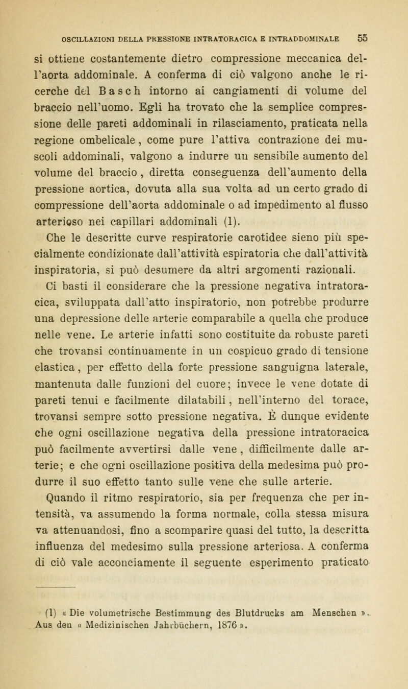 si ottiene costantemente dietro compressione meccanica del- l'aorta addominale. A conferma di ciò valgono anche le ri- cerche del B a s e h intorno ai cangiamenti di volume del braccio nell'uomo. Egli ha trovato che la semplice compres- sione delle pareti addominali in rilasciamento, praticata nella regione ombelicale, come pure Fattiva contrazione dei mu- scoli addominali, valgono a indurre un sensibile aumento del volume del braccio , diretta conseguenza dell'aumento della pressione aortica, dovuta alla sua volta ad un certo grado di compressione dell'aorta addominale o ad impedimento al flusso arterioso nei capillari addominali (1). Che le descritte curve respiratorie carotidee sieno più spe- cialmente condizionate dall'attività espiratoria che dall'attività inspiratoria, si può desumere da altri argomenti razionali. Ci basti il considerare che la pressione negativa intratora- cica, sviluppata dall'atto inspiratorio, non potrebbe produrre una depressione delle arterie comparabile a quella che produce nelle vene. Le arterie infatti sono costituite da robuste pareti che trovansi continuamente in un cospicuo grado di tensione elastica, per effetto della forte pressione sanguigna laterale, mantenuta dalle funzioni del cuore; invece le vene dotate di pareti tenui e facilmente dilatabili, nell'interno del torace, trovansi sempre sotto pressione negativa. È dunque evidente che ogni oscillazione negativa della pressione intratoracica può facilmente avvertirsi dalle vene, diffìcilmente dalle ar- terie; e che ogni oscillazione positiva della medesima può pro- durre il suo effetto tanto sulle vene che sulle arterie. Quando il ritmo respiratorio, sia per frequenza che per in- tensità, va assumendo la forma normale, colla stessa misura va attenuandosi, fino a scomparire quasi del tutto, la descritta influenza del medesimo sulla pressione arteriosa. A conferma di ciò vale acconciamente il seguente esperimento praticato (1) «Die volumetrische Bestimmung des Blutdrucks am Menschen » Aus dea « Medizinischen Jahrbuchern, 1876».