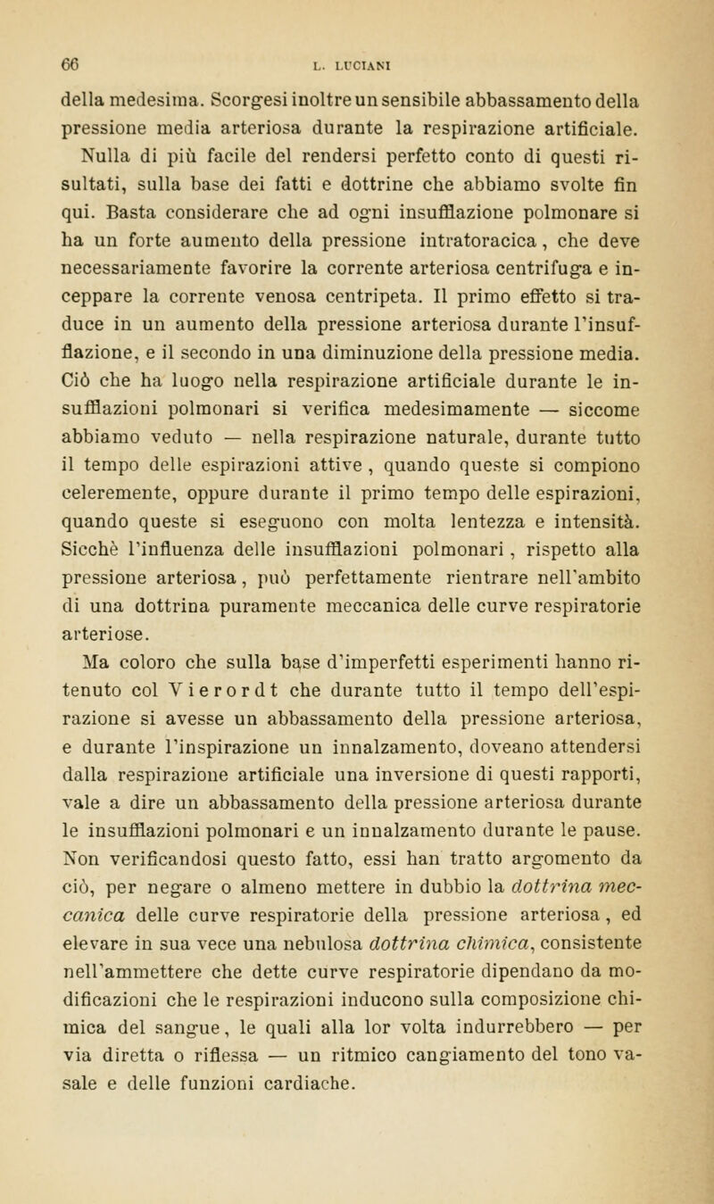 della medesima. Scorgesi inoltre un sensibile abbassamento della pressione media arteriosa durante la respirazione artificiale. Nulla di più facile del rendersi perfetto conto di questi ri- sultati, sulla base dei fatti e dottrine che abbiamo svolte fin qui. Basta considerare che ad ogni insufflazione polmonare si ha un forte aumento della pressione intratoracica, che deve necessariamente favorire la corrente arteriosa centrifuga e in- ceppare la corrente venosa centripeta. Il primo effetto si tra- duce in un aumento della pressione arteriosa durante l'insuf- flazione, e il secondo in una diminuzione della pressione media. Ciò che ha luogo nella respirazione artificiale durante le in- sufflazioni polmonari si verifica medesimamente — siccome abbiamo veduto — nella respirazione naturale, durante tutto il tempo delle espirazioni attive , quando queste si compiono celeremente, oppure durante il primo tempo delle espirazioni, quando queste si eseguono con molta lentezza e intensità. Sicché l'influenza delle insufflazioni polmonari, rispetto alla pressione arteriosa, può perfettamente rientrare nell'ambito di una dottrina puramente meccanica delle curve respiratorie arteriose. Ma coloro che sulla base d'imperfetti esperimenti hanno ri- tenuto col Vierordt che durante tutto il tempo dell'espi- razione si avesse un abbassamento della pressione arteriosa, e durante l'inspirazione un innalzamento, doveano attendersi dalla respirazione artificiale una inversione di questi rapporti, vale a dire un abbassamento della pressione arteriosa durante le insufflazioni polmonari e un innalzamento durante le pause. Non verificandosi questo fatto, essi han tratto argomento da ciò, per negare o almeno mettere in dubbio la dottrina mec- canica delle curve respiratorie della pressione arteriosa, ed elevare in sua vece una nebulosa dottrina chimica, consistente nell'ammettere che dette curve respiratorie dipendano da mo- dificazioni che le respirazioni inducono sulla composizione chi- mica del sangue, le quali alla lor volta indurrebbero — per via diretta o riflessa — un ritmico cangiamento del tono va- sale e delle funzioni cardiache.