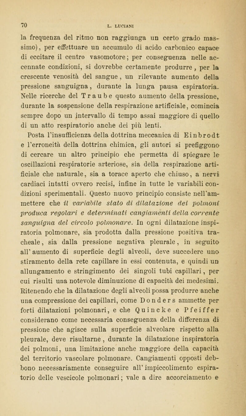 la frequenza del ritmo non raggiunga un certo grado mas- simo) , per effettuare un accumulo di acido carbonico capace di eccitare il centro vasomotore; per conseguenza nelle ac- cennate condizioni, si dovrebbe certamente produrre , per la crescente venosità del sangue , un rilevante aumento della pressione sanguigna, durante la lunga pausa espiratoria. Nelle ricerche del Traube questo aumento della pressione, durante la sospensione della respirazione artificiale, comincia sempre dopo un intervallo di tempo assai maggiore di quello di un atto respiratorio anche dei più lenti. Posta l'insufficienza della dottrina meccanica di Einbrodt e l'erroneità della dottrina chimica, gli autori si prefiggono di cercare un altro principio che permetta di spiegare le oscillazioni respiratorie arteriose, sia della respirazione arti- ficiale che naturale, sia a torace aperto che chiuso, a nervi cardiaci intatti ovvero recisi, infine in tutte le variabili con- dizioni sperimentali. Questo nuovo principio consiste nell'ani- mettere che il variabile stato di dilatazione dei polmoni produca regolari e determinati cangiamenti della corrente sanguigna del circolo polmonare. In ogni dilatazione inspi- ratola polmonare, sia prodotta dalla pressione positiva tra- cheale , sia dalla pressione negativa pleurale, in seguito all' aumento di superficie degli alveoli, deve succedere uno stiramento della rete capillare in essi contenuta, e quindi un allungamento e stringimento dei singoli tubi capillari, per cui risulti una notevole diminuzione di capacità dei medesimi. Ritenendo che la dilatazione degli alveoli possa produrre anche una compressione dei capillari, come D o n d e r s ammette per forti dilatazioni polmonari, e che Quincke e Pfeiffer considerano come necessaria conseguenza della differenza di pressione che agisce sulla superficie alveolare rispetto alla pleurale, deve risultarne , durante la dilatazione inspiratoria dei polmoni, una limitazione anche maggiore della capacità del territorio vascolare polmonare. Cangiamenti opposti deb- bono necessariamente conseguire all' impiccolimento espira- torio delle vescicole polmonari ; vale a dire accorciamento e