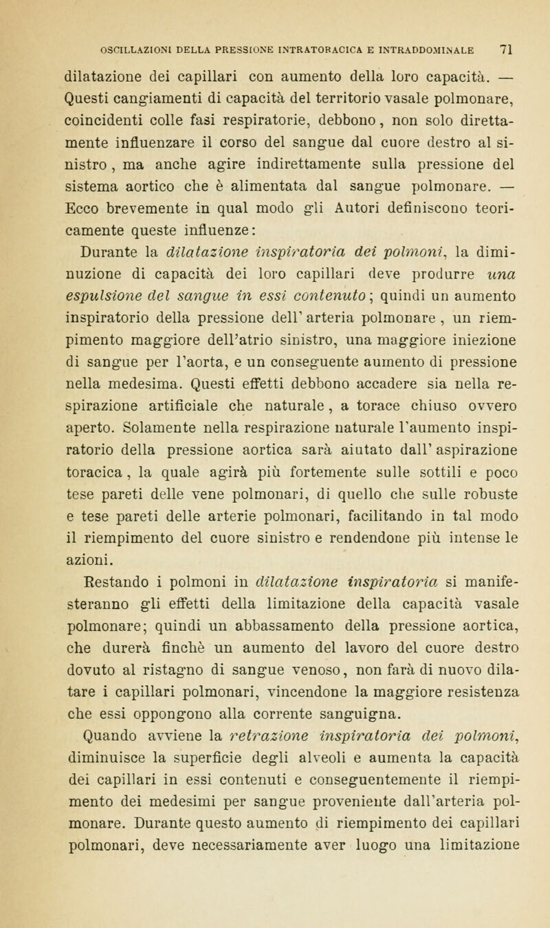 dilatazione dei capillari con aumento della loro capacità. — Questi cangiamenti di capacità del territorio vasale polmonare, coincidenti colle fasi respiratorie, debbono, non solo diretta- mente influenzare il corso del sangue dal cuore destro al si- nistro , ma anche agire indirettamente sulla pressione del sistema aortico che è alimentata dal sangue polmonare. — Ecco brevemente in qual modo gli Autori definiscono teori- camente queste influenze: Durante la dilatazione imperatoria dei polmoni, la dimi- nuzione di capacità dei loro capillari deve produrre una espulsione del sangue in essi contenuto ; quindi un aumento inspiratorio della pressione dell' arteria polmonare , un riem- pimento maggiore dell'atrio sinistro, una maggiore iniezione di sangue per l'aorta, e un conseguente aumento di pressione nella medesima. Questi effetti debbono accadere sia nella re- spirazione artificiale che naturale, a torace chiuso ovvero aperto. Solamente nella respirazione naturale l'aumento inspi- ratorio della pressione aortica sarà aiutato dall' aspirazione toracica , la quale agirà più fortemente sulle sottili e poco tese pareti delle vene polmonari, di quello che sulle robuste e tese pareti delle arterie polmonari, facilitando in tal modo il riempimento del cuore sinistro e rendendone più intense le azioni. Restando i polmoni in dilatazione inspiratorio, si manife- steranno gli effetti della limitazione della capacità vasale polmonare; quindi un abbassamento della pressione aortica, che durerà finché un aumento del lavoro del cuore destro dovuto al ristagno di sangue venoso, non farà di nuovo dila- tare i capillari polmonari, vincendone la maggiore resistenza che essi oppongono alla corrente sanguigna. Quando avviene la retrazione ìnspiratoria dei polmoni, diminuisce la superficie degli alveoli e aumenta la capacità dei capillari in essi contenuti e conseguentemente il riempi- mento dei medesimi per sangue proveniente dall'arteria pol- monare. Durante questo aumento di riempimento dei capillari polmonari, deve necessariamente aver luogo una limitazione