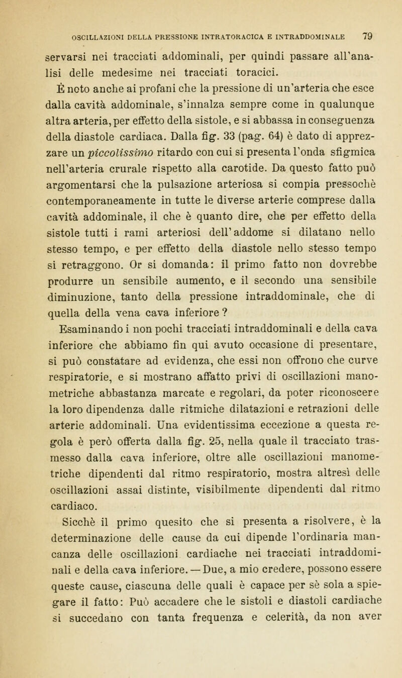 servarsi nei tracciati addominali, per quindi passare all'ana- lisi delle medesime nei tracciati toracici. È noto anche ai profani che la pressione di un'arteria che esce dalla cavità addominale, s'innalza sempre come in qualunque altra arteria, per effetto della sistole, e si abbassa in conseguenza della diastole cardiaca. Dalla fig\ 33 (pag. 64) è dato di apprez- zare un piccolissimo ritardo con cui si presenta l'onda sfigmica nell'arteria crurale rispetto alla carotide. Da questo fatto può argomentarsi che la pulsazione arteriosa si compia pressoché contemporaneamente in tutte le diverse arterie comprese dalla cavità addominale, il che è quanto dire, che per effetto della sistole tutti i rami arteriosi dell'addome si dilatano nello stesso tempo, e per effetto della diastole nello stesso tempo si retraggono. Or si domanda: il primo fatto non dovrebbe produrre un sensibile aumento, e il secondo una sensibile diminuzione, tanto della pressione intraddominale, che di quella della vena cava inferiore ? Esaminando i non pochi tracciati intraddominali e della cava inferiore che abbiamo fin qui avuto occasione di presentare, si può constatare ad evidenza, che essi non offrono che curve respiratorie, e si mostrano affatto privi di oscillazioni mano- metriche abbastanza marcate e regolari, da poter riconoscere la loro dipendenza dalle ritmiche dilatazioni e retrazioni delle arterie addominali. Una evidentissima eccezione a questa re- gola è però offerta dalla fìg. 25, nella quale il tracciato tras- messo dalla cava inferiore, oltre alle oscillazioni manome- triche dipendenti dal ritmo respiratorio, mostra altresì delle oscillazioni assai distinte, visibilmente dipendenti dal ritmo cardiaco. Sicché il primo quesito che si presenta a risolvere, è la determinazione delle cause da cui dipende l'ordinaria man- canza delle oscillazioni cardiache nei tracciati intraddomi- nali e della cava inferiore. —Due, a mio credere, possono essere queste cause, ciascuna delle quali è capace per sé sola a spie- gare il fatto: Può accadere chele sistoli e diastoli cardiache si succedano con tanta frequenza e celerità, da non aver