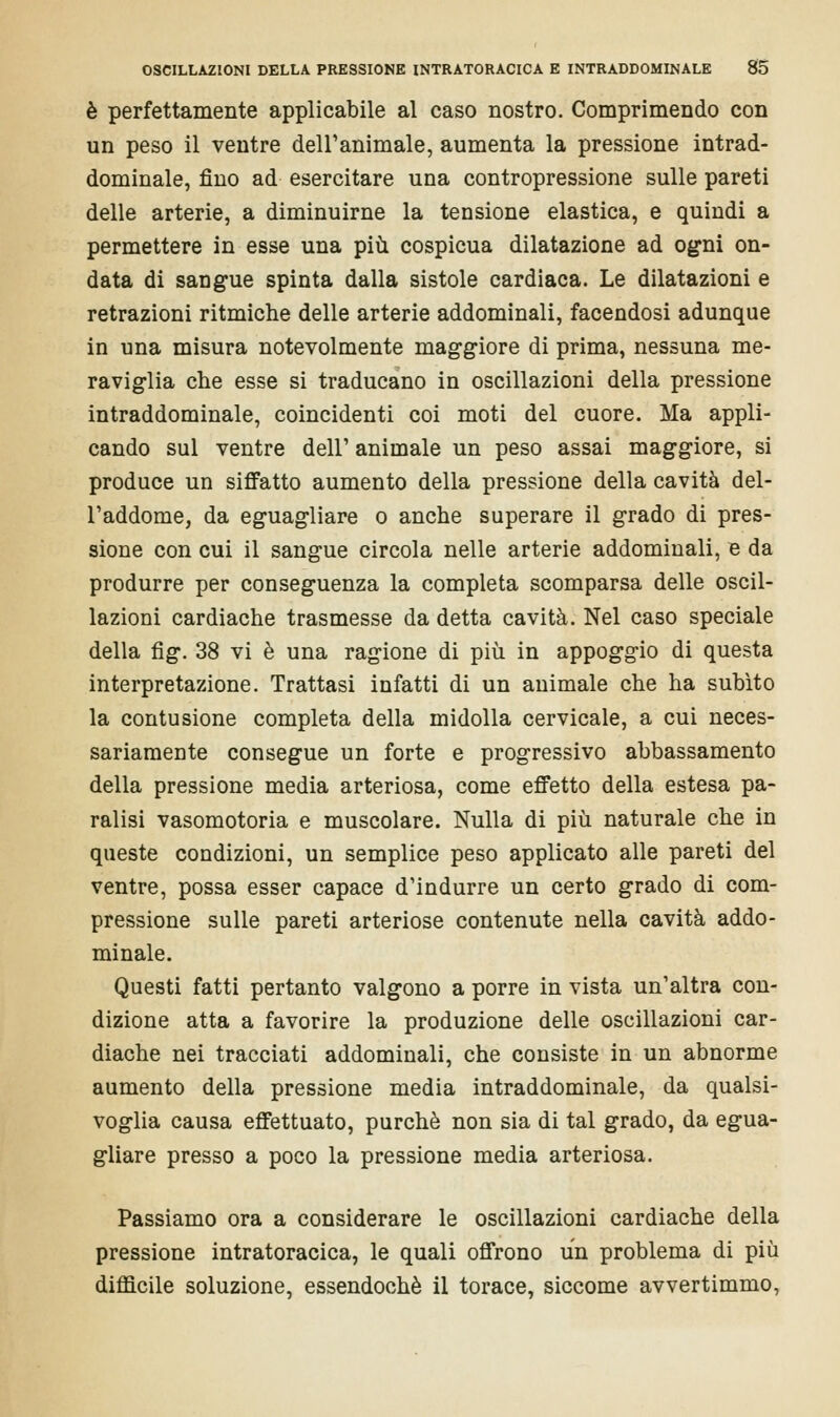 è perfettamente applicabile al caso nostro. Comprimendo con un peso il ventre dell'animale, aumenta la pressione intrad- dominale, fino ad esercitare una contropressione sulle pareti delle arterie, a diminuirne la tensione elastica, e quindi a permettere in esse una più cospicua dilatazione ad ogni on- data di sangue spinta dalla sistole cardiaca. Le dilatazioni e retrazioni ritmiche delle arterie addominali, facendosi adunque in una misura notevolmente maggiore di prima, nessuna me- raviglia che esse si traducano in oscillazioni della pressione intraddominale, coincidenti coi moti del cuore. Ma appli- cando sul ventre dell' animale un peso assai maggiore, si produce un siffatto aumento della pressione della cavità del- l'addome, da eguagliare o anche superare il grado di pres- sione con cui il sangue circola nelle arterie addominali, e da produrre per conseguenza la completa scomparsa delle oscil- lazioni cardiache trasmesse da detta cavità. Nel caso speciale della fig. 38 vi è una ragione di più in appoggio di questa interpretazione. Trattasi infatti di un animale che ha subito la contusione completa della midolla cervicale, a cui neces- sariamente consegue un forte e progressivo abbassamento della pressione media arteriosa, come effetto della estesa pa- ralisi vasomotoria e muscolare. Nulla di più naturale che in queste condizioni, un semplice peso applicato alle pareti del ventre, possa esser capace d'indurre un certo grado di com- pressione sulle pareti arteriose contenute nella cavità addo- minale. Questi fatti pertanto valgono a porre in vista un'altra con- dizione atta a favorire la produzione delle oscillazioni car- diache nei tracciati addominali, che consiste in un abnorme aumento della pressione media intraddominale, da qualsi- voglia causa effettuato, purché non sia di tal grado, da egua- gliare presso a poco la pressione media arteriosa. Passiamo ora a considerare le oscillazioni cardiache della pressione intratoracica, le quali offrono un problema di più difficile soluzione, essendoché il torace, siccome avvertimmo,