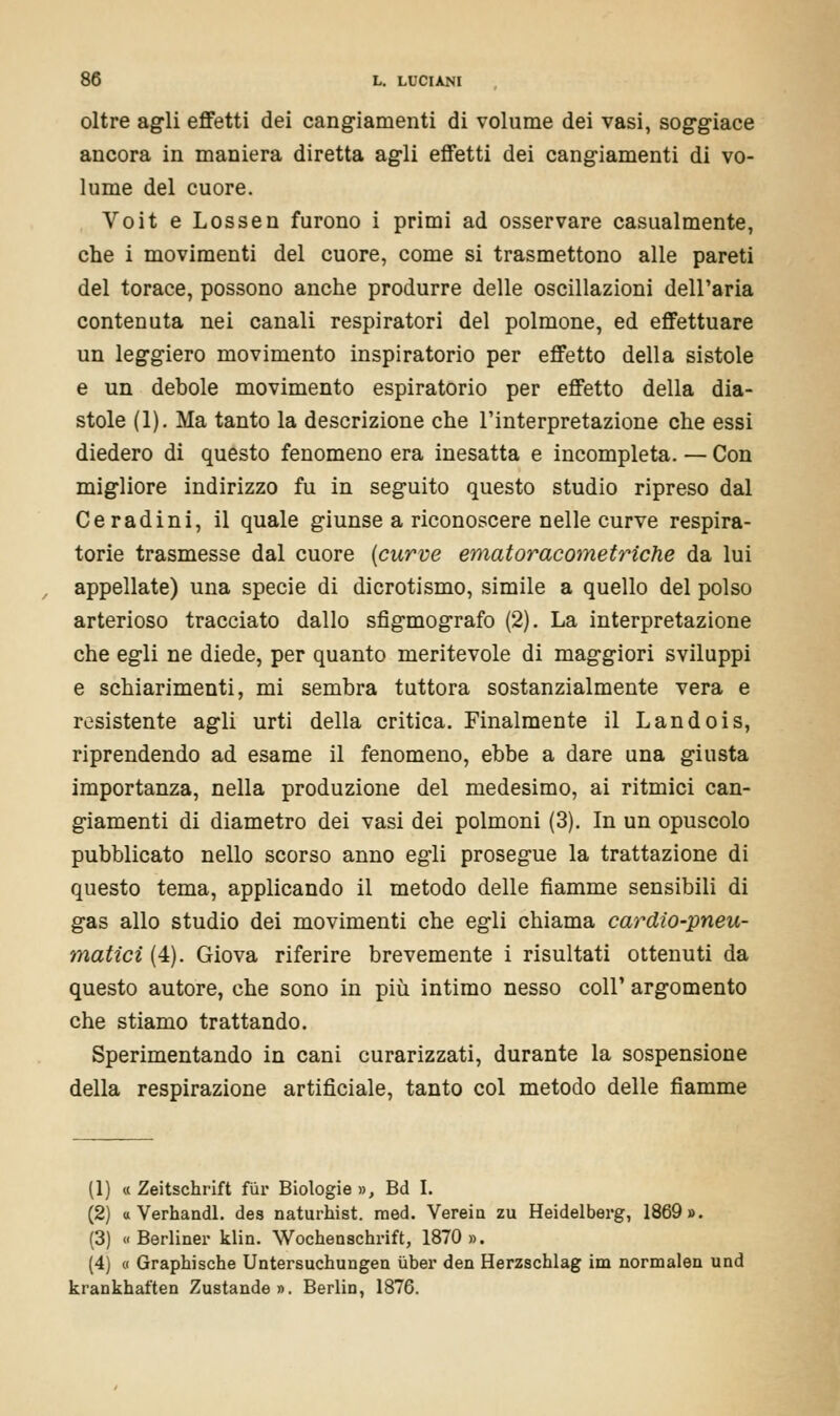 oltre agli effetti dei cangiamenti di volume dei vasi, soggiace ancora in maniera diretta agli effetti dei cangiamenti di vo- lume del cuore. Voit e Lossen furono i primi ad osservare casualmente, che i movimenti del cuore, come si trasmettono alle pareti del torace, possono anche produrre delle oscillazioni dell'aria contenuta nei canali respiratori del polmone, ed effettuare un leggiero movimento inspiratorio per effetto della sistole e un debole movimento espiratorio per effetto della dia- stole (1). Ma tanto la descrizione che l'interpretazione che essi diedero di questo fenomeno era inesatta e incompleta. — Con migliore indirizzo fu in seguito questo studio ripreso dal Ceradini, il quale giunse a riconoscere nelle curve respira- torie trasmesse dal cuore (curve ematoracometriche da lui appellate) una specie di dicrotismo, simile a quello del polso arterioso tracciato dallo sfigmografo (2). La interpretazione che egli ne diede, per quanto meritevole di maggiori sviluppi e schiarimenti, mi sembra tuttora sostanzialmente vera e resistente agli urti della critica. Finalmente il Landois, riprendendo ad esame il fenomeno, ebbe a dare una giusta importanza, nella produzione del medesimo, ai ritmici can- giamenti di diametro dei vasi dei polmoni (3). In un opuscolo pubblicato nello scorso anno egli prosegue la trattazione di questo tema, applicando il metodo delle fiamme sensibili di gas allo studio dei movimenti che egli chiama cardio-pneu- matici (4). Giova riferire brevemente i risultati ottenuti da questo autore, che sono in più intimo nesso coli' argomento che stiamo trattando. Sperimentando in cani curarizzati, durante la sospensione della respirazione artificiale, tanto col metodo delle fiamme (1) « Zeitschrift fùr Biologie », Bd I. (2) « Verhandl. des naturhist. raed. Verein zu Heidelberg, 1869». (3) « Berliner klin. Wocb.eascb.rift, 1870 ». (4) « Graphische Untersuchungen ùber den Herzscblag im normalen und krankbaften Zustande». Berlin, 1876.