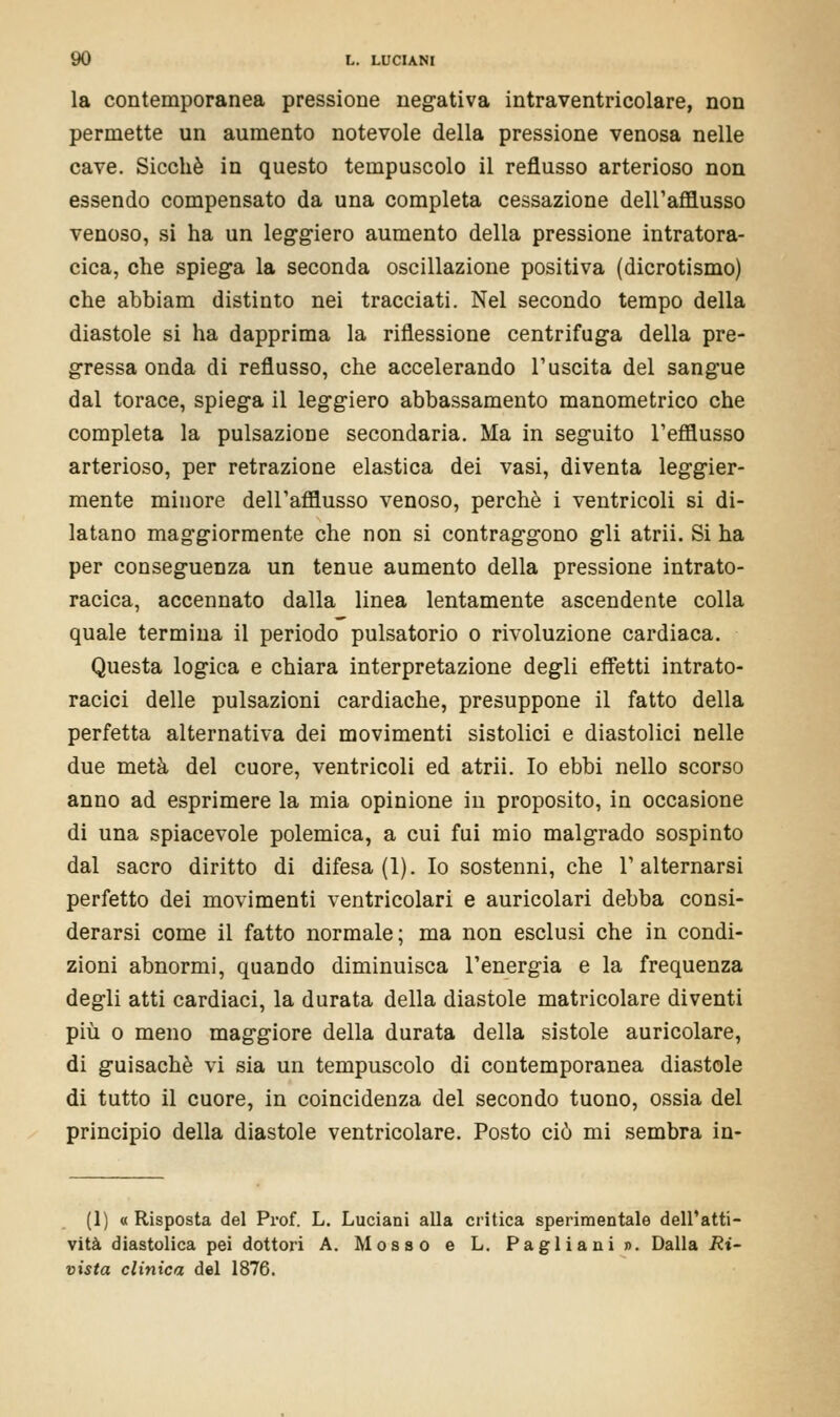 la contemporanea pressione negativa intraventricolare, non permette un aumento notevole della pressione venosa nelle cave. Sicché in questo tempuscolo il reflusso arterioso non essendo compensato da una completa cessazione dell'afflusso venoso, si ha un leggiero aumento della pressione intratora- cica, che spiega la seconda oscillazione positiva (dicrotismo) che abbiam distinto nei tracciati. Nel secondo tempo della diastole si ha dapprima la riflessione centrifuga della pre- gressa onda di reflusso, che accelerando 1'uscita del sangue dal torace, spiega il leggiero abbassamento manometrico che completa la pulsazione secondaria. Ma in seguito l'efflusso arterioso, per retrazione elastica dei vasi, diventa leggier- mente minore dell'afflusso venoso, perchè i ventricoli si di- latano maggiormente che non si contraggono gli atrii. Si ha per conseguenza un tenue aumento della pressione intrato- racica, accennato dalla linea lentamente ascendente colla quale termina il periodo pulsatorio o rivoluzione cardiaca. Questa logica e chiara interpretazione degli effetti intrato- racici delle pulsazioni cardiache, presuppone il fatto della perfetta alternativa dei movimenti sistolici e diastolici nelle due metà del cuore, ventricoli ed atrii. Io ebbi nello scorso anno ad esprimere la mia opinione in proposito, in occasione di una spiacevole polemica, a cui fui mio malgrado sospinto dal sacro diritto di difesa (1). Io sostenni, che l'alternarsi perfetto dei movimenti ventricolari e auricolari debba consi- derarsi come il fatto normale; ma non esclusi che in condi- zioni abnormi, quando diminuisca l'energia e la frequenza degli atti cardiaci, la durata della diastole matricolare diventi più o meno maggiore della durata della sistole auricolare, di guisachè vi sia un tempuscolo di contemporanea diastole di tutto il cuore, in coincidenza del secondo tuono, ossia del principio della diastole ventricolare. Posto ciò mi sembra in- (1) « Risposta del Prof. L. Luciani alla critica sperimentale dell'atti- vità diastolica pei dottori A. Mosso e L. Pagliani». Dalla Ri- vista clinica del 1876.