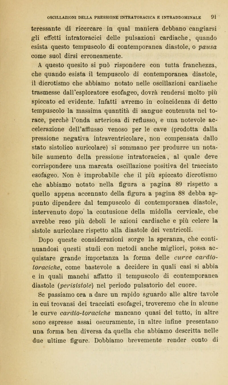 teressante di ricercare in qual maniera debbano cangiarsi gli effetti intratoracici delle pulsazioni cardiache, quando esista questo tempuscolo di contemporanea diastole, o pausa come suol dirsi erroneamente. A questo quesito si può rispondere con tutta franchezza, che quando esista il tempuscolo di contemporanea diastole, il dicrotismo che abbiamo notato nelle oscillazioni cardiache trasmesse dall'esploratore esofageo, dovrà rendersi molto più spiccato ed evidente. Infatti avremo in coincidenza di detto tempuscolo la massima quantità di sangue contenuta nel to- race, perchè l'onda arteriosa di reflusso, e una notevole ac- celerazione dell'afflusso venoso per le cave (prodotta dalla pressione negativa intraventricolare, non compensata dallo stato sistolico auricolare) si sommano per produrre un nota- bile aumento della pressione intratoracica, al quale deve corrispondere una marcata oscillazione positiva del tracciato esofageo. Non è improbabile che il più spiccato dicrotismo che abbiamo notato nella figura a pagina 89 rispetto a quello appena accennato della figura a pagina 88 debba ap- punto dipendere dal tempuscolo di contemporanea diastole, intervenuto dopo la contusione della midolla cervicale, che avrebbe reso più deboli le azioni cardiache e più celere la sistole auricolare rispetto alla diastole dei ventricoli. Dopo queste considerazioni sorge la speranza, che conti- nuandosi questi studi con metodi anche migliori, possa ac- quistare grande importanza la forma delle curve cardio- toraciche, come bastevole a decidere in quali casi si abbia e in quali manchi affatto il tempuscolo di contemporanea diastole (perìsistole) nel periodo pulsatorio del cuore. Se passiamo ora a dare un rapido sguardo alle altre tavole in cui trovansi dei tracciati esofagei, troveremo che in alcune le curve cardio-toraciche mancano quasi del tutto, in altre sono espresse assai oscuramente, in altre infine presentano una forma ben diversa da quella che abbiamo descritta nelle due ultime figure. Dobbiamo brevemente render conto di