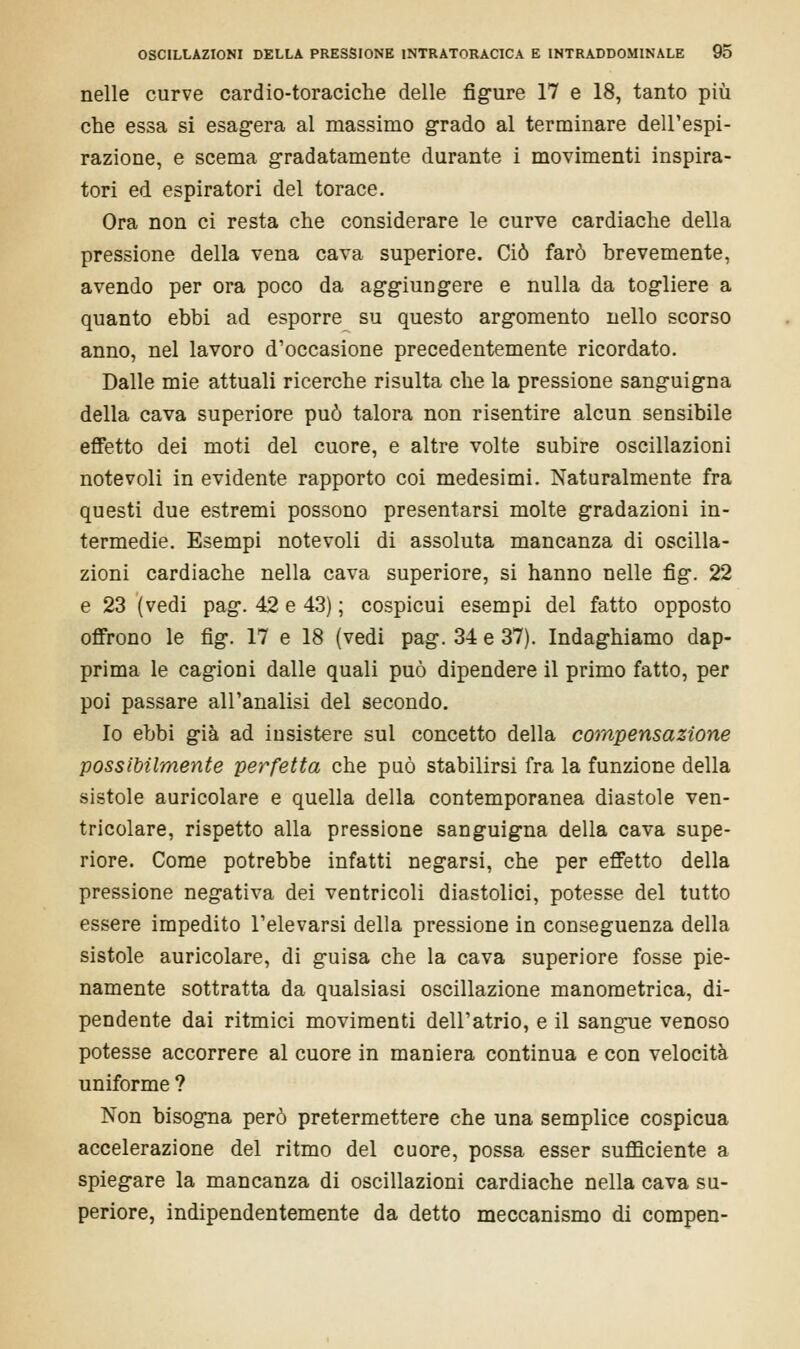 nelle curve cardio-toraciche delle figure 17 e 18, tanto più che essa si esagera al massimo grado al terminare dell'espi- razione, e scema gradatamente durante i movimenti inspira- tori ed espiratori del torace. Ora non ci resta che considerare le curve cardiache della pressione della vena cava superiore. Ciò farò brevemente, avendo per ora poco da aggiungere e nulla da togliere a quanto ebbi ad esporre su questo argomento nello scorso anno, nel lavoro d'occasione precedentemente ricordato. Dalle mie attuali ricerche risulta che la pressione sanguigna della cava superiore può talora non risentire alcun sensibile effetto dei moti del cuore, e altre volte subire oscillazioni notevoli in evidente rapporto coi medesimi. Naturalmente fra questi due estremi possono presentarsi molte gradazioni in- termedie. Esempi notevoli di assoluta mancanza di oscilla- zioni cardiache nella cava superiore, si hanno nelle fig. 22 e 23 (vedi pag. 42 e 43) ; cospicui esempi del fatto opposto offrono le fig. 17 e 18 (vedi pag. 34 e 37). Indaghiamo dap- prima le cagioni dalle quali può dipendere il primo fatto, per poi passare all'analisi del secondo. Io ebbi già ad insistere sul concetto della compensazione possibilmente perfetta che può stabilirsi fra la funzione della sistole auricolare e quella della contemporanea diastole ven- tricolare, rispetto alla pressione sanguigna della cava supe- riore. Come potrebbe infatti negarsi, che per effetto della pressione negativa dei ventricoli diastolici, potesse del tutto essere impedito l'elevarsi della pressione in conseguenza della sistole auricolare, di guisa che la cava superiore fosse pie- namente sottratta da qualsiasi oscillazione manometrica, di- pendente dai ritmici movimenti dell'atrio, e il sangue venoso potesse accorrere al cuore in maniera continua e con velocità uniforme ? Non bisogna però pretermettere che una semplice cospicua accelerazione del ritmo del cuore, possa esser sufficiente a spiegare la mancanza di oscillazioni cardiache nella cava su- periore, indipendentemente da detto meccanismo di compen-