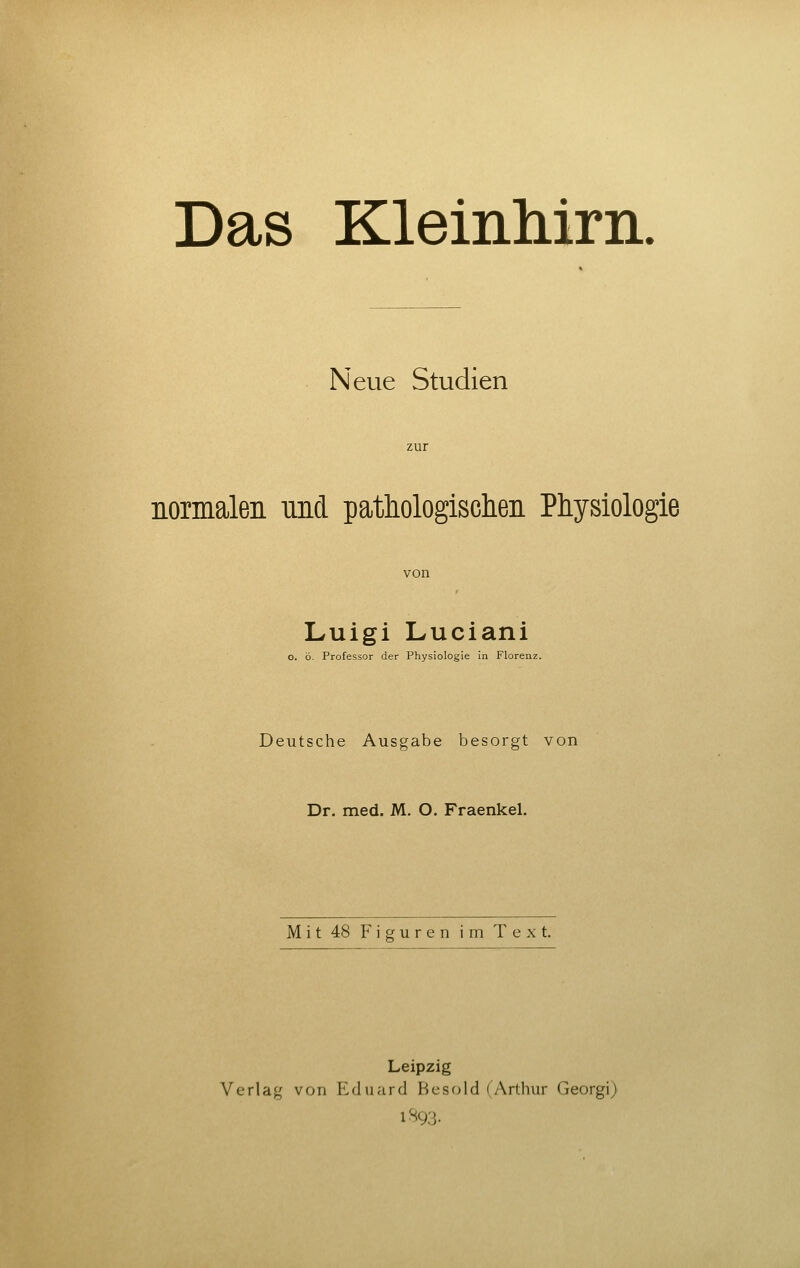 Neue Studien normalen und pathologischen Physiologie von Luigi Luciani o. ö. Professor der Physiologie in Florenz. Deutsche Ausgabe besorgt von Dr. med. M. O. Fraenkel. Mit 48 Figuren im Text. Leipzig Verlag von Eduard Besold (Arthur Georgi) 1S93.