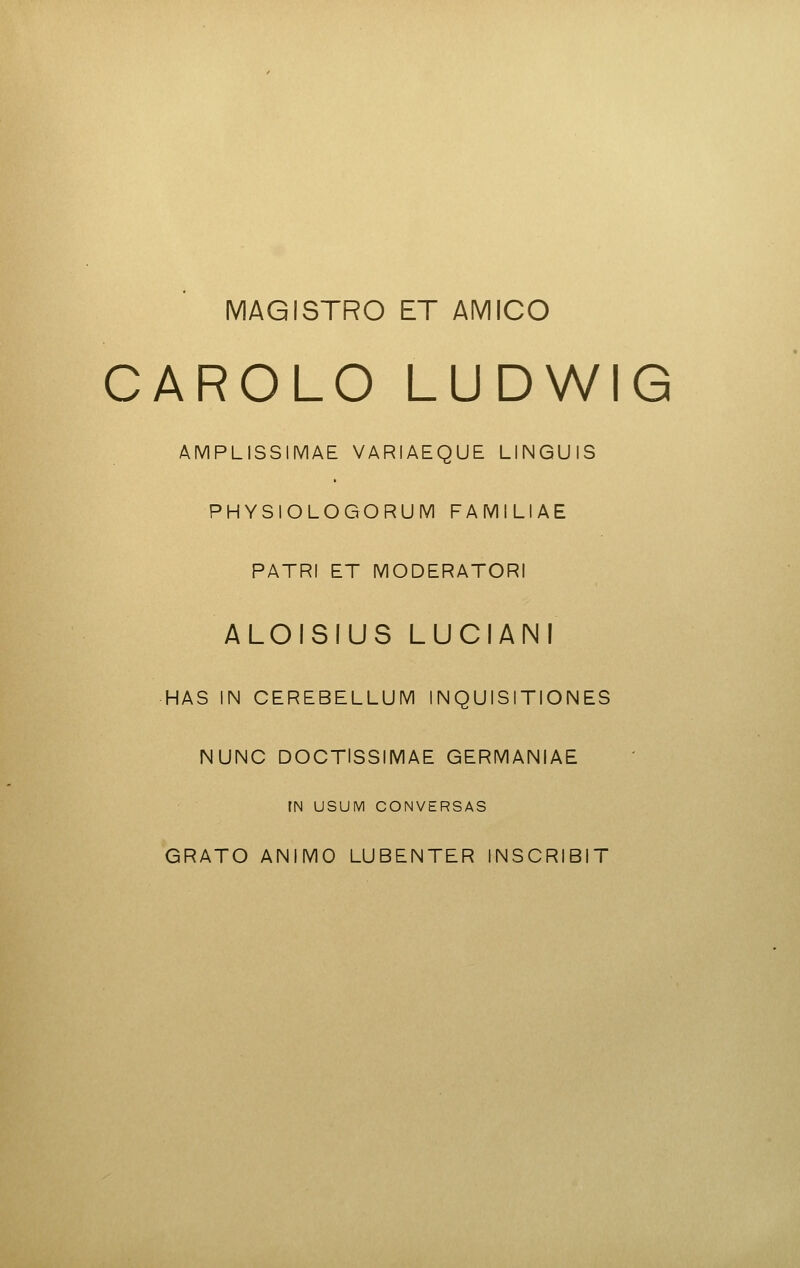 MAGISTRO ET AMICO CAROLO LUDWIG AMPLISSIMAE VARIAEQUE LINGUiS PHYSIOLOGORUM FAMILIAE PATRI ET MODERATORI ALOISIUS LUCIANI HAS IN CEREBELLUM INQUISITIONES NUNC DOCTISSIMAE GERMANIAE rN USUM CONVERSAS GRATO ANIMO LUBENTER INSCRIBIT