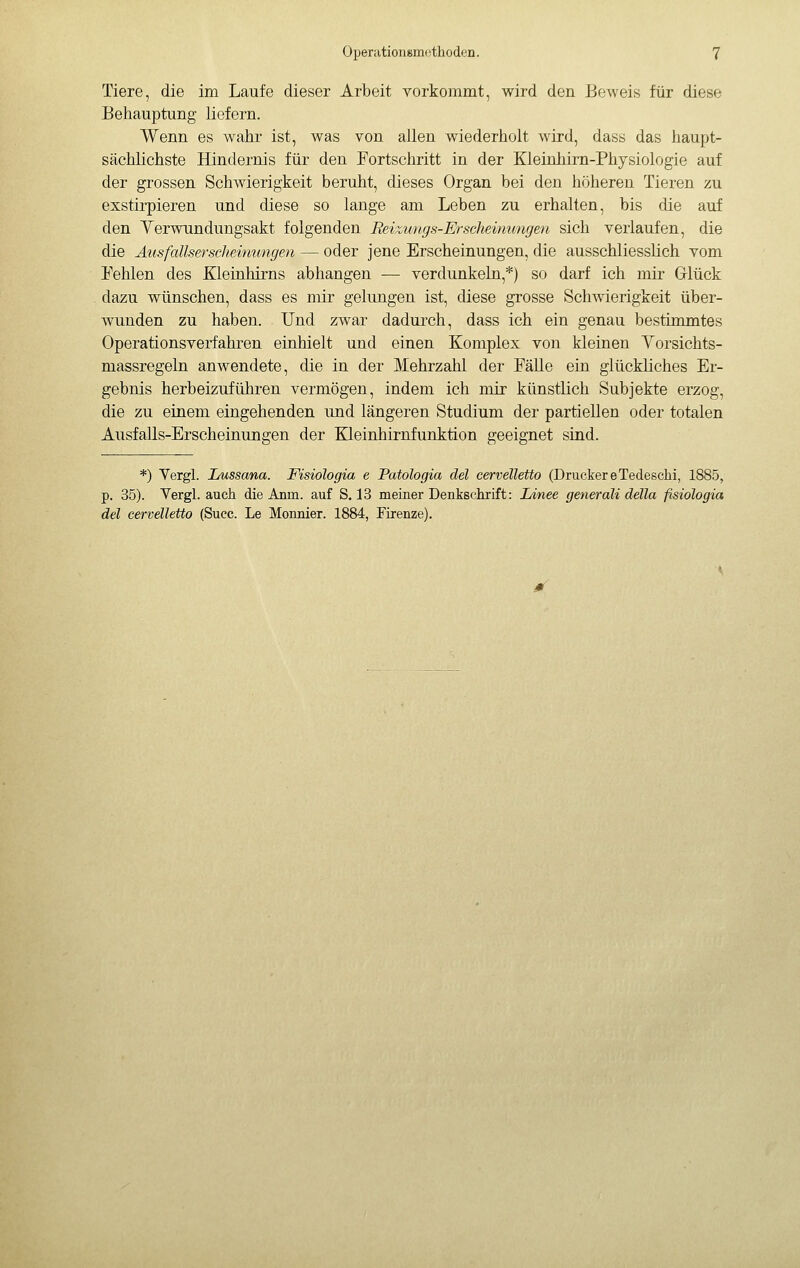 Tiere, die im Laufe dieser Arbeit vorkommt, wird den Beweis für diese Behauptung liefern. Wenn es wahr ist, was von allen wiederholt wird, dass das haupt- sächlichste Hindernis für den Fortschritt in der Kleinhirn-Physiologie auf der grossen Schwierigkeit beruht, dieses Organ bei den höheren Tieren zu exstirpieren und diese so lange am Leben zu erhalten, bis die auf den YerwTindungsakt folgenden Beizungs-Erschewmngen sich verlaufen, die die Ausfallsersclieinungen — oder jene Erscheinungen, die ausschliesslich vom Fehlen des Kleinhirns abhangen — verdunkeln,*) so darf ich mir Grlück dazu wünschen, dass es mir gelimgen ist, diese grosse Schwierigkeit über- wunden zu haben. Und zwar dadurch, dass ich ein genau bestimmtes Operationsverfahren einhielt und einen Komplex von kleinen Yorsichts- massregeln anwendete, die in der Mehrzahl der Fälle ein glückliches Er- gebnis herbeizuführen vermögen, indem ich mir künstlich Subjekte erzog, die zu einem eingehenden und längeren Studium der partiellen oder totalen Ausfalls-Erscheinungen der Kleinhirnfunktion geeignet sind. *) Yergl. Lussana. Fisiologia e Patologia del cervelletto (Drucker e Tedeschi, 1885, p. 35). Vergi, auch die Anm. auf S. 13 meiner Denkschrift: Linee generali della fisiologia del cervelletto (Succ. Le Monnier. 1884, Firenze).