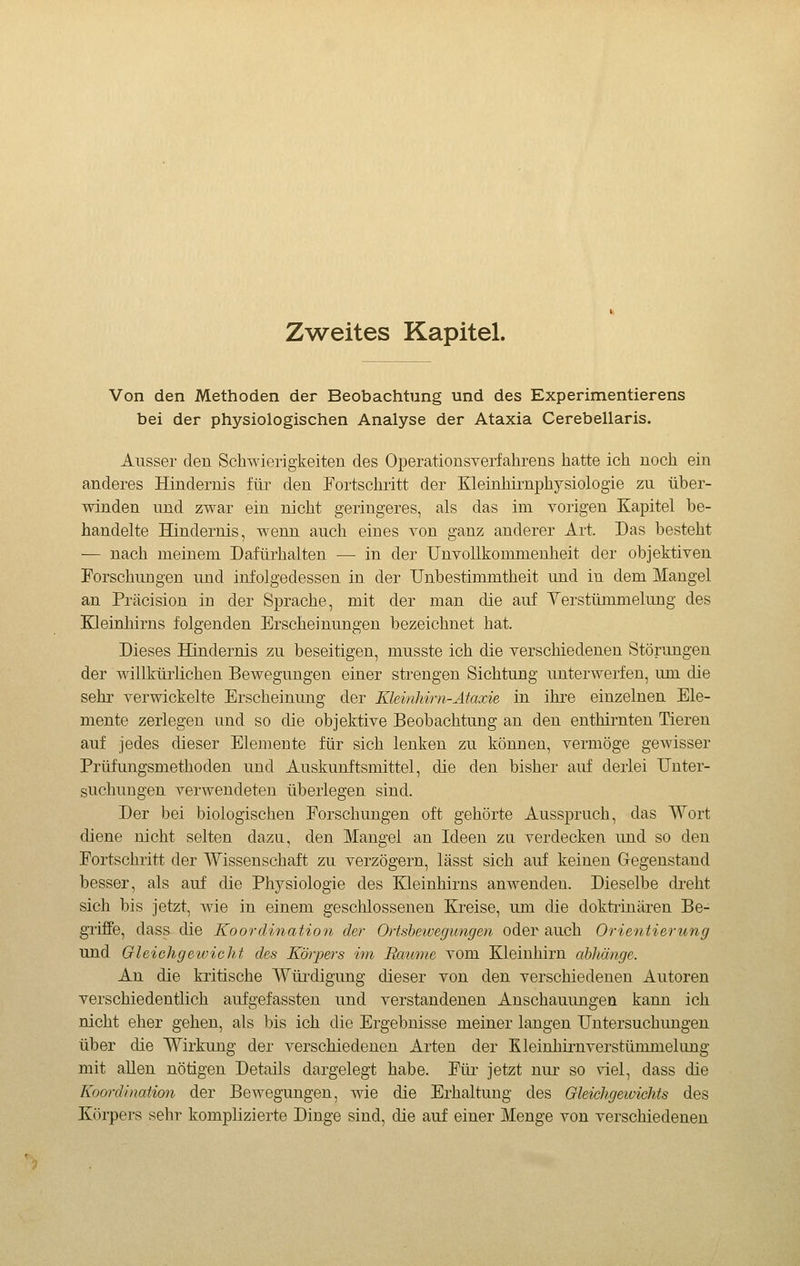 Zweites Kapitel. Von den Methoden der Beobachtung und des Experimentierens bei der physiologischen Analyse der Ataxia Cerebellaris. Ausser den Schwierigkeiten des Operationsverfahrens hatte ich noch ein anderes Hindernis für den Fortschritt der Kleinhirnphysiologie zu über- winden und zwar ein nicht geringeres, als das im vorigen Kapitel be- handelte Hindernis, wenn auch eines von ganz anderer Art. Das besteht — nach meinem Dafürhalten — in der UnvoUkommenheit der objektiven Forschungen und infolgedessen in der Unbestimmtheit und in dem Mangel an Präcision in der Sprache, mit der man die auf Yerstümmelung des Eleinhirns folgenden Erscheinungen bezeichnet hat. Dieses Hindernis zu beseitigen, musste ich die verschiedenen Störungen der willkürlichen Bewegungen einer strengen Sichtung unterwerfen, um die sehr verwickelte Erscheinung der Kleinhirn-Ataxie in ihre einzelnen Ele- mente zerlegen und so die objektive Beobachtung an den enthirnten Tieren auf jedes dieser Elemente für sich lenken zu können, vermöge gewisser Prüfungsmethoden und Auskunftsmittel, die den bisher auf derlei Unter- suchungen verwendeten überlegen sind. Der bei biologischen Forschungen oft gehörte Ausspruch, das Wort diene nicht selten dazu, den Mangel an Ideen zu verdecken und so den Fortschritt der Wissenschaft zu verzögern, lässt sich auf keinen Gegenstand besser, als auf die Physiologie des Kleinhirns anwenden. Dieselbe dreht sich bis jetzt, wie in einem geschlossenen Kreise, um die doktrinären Be- griffe, dass die Koordination der Ortsbeivegimgen oder auch Orientierung und Oleichgeivicht des Körpers im Baume vom Kleinhirn ahhänge. An die kritische Würdigung dieser von den verschiedenen Autoren verschiedentlich aufgefassten und verstandenen Anschauungen kann ich nicht eher gehen, als bis ich die Ergebnisse meiner langen Untersuchungen über die Wirkung der verschiedenen Arten der Kleinhirnverstümmelung mit allen nötigen Details dargelegt habe. Für jetzt nur so viel, dass die Koordination der Bewegungen, wie die Erhaltung des Gleichgewichts des Körpers sehr komplizierte Dinge sind, die auf einer Menge von verschiedenen