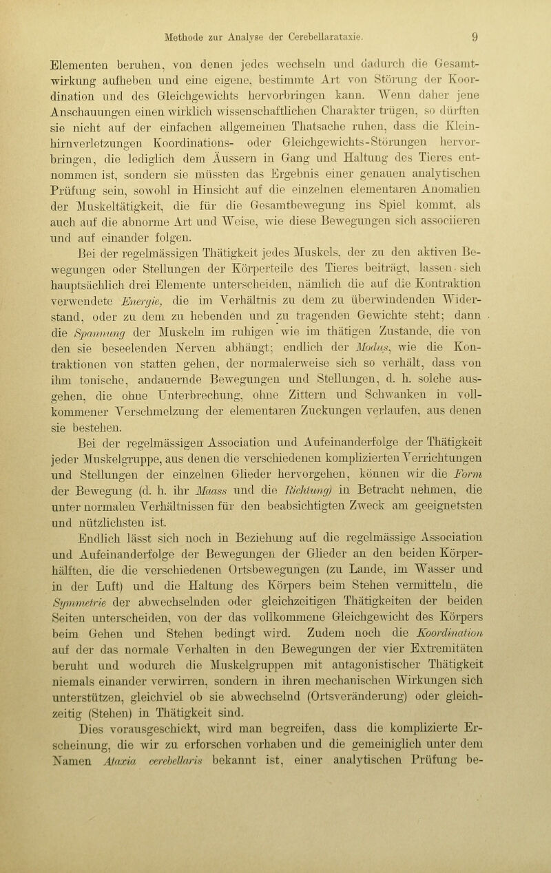 Elementen beruhen, von denen jedes wechseln und dadurch die Gesanit- wirkung aufheben und eine eigene, bestimmte Art von Störung der Koor- dination und des Grieichgewichts hervorbringen kann. Wenn daher jene Anschauungen einen wiiMch wissenschaftlichen Charakter trügen, so dürften sie nicht auf der einfachen allgemeinen Thatsache ruhen, dass die Klein- hirnverletzungen Koordinations- oder Grieichgewichts-Störungen hervor- bringen, die lediglich dem Äussern in Gang und Haltung des Tieres ent- nommen ist, sondern sie mü ssten das Ergebnis einer genauen analytischen Prüfung sein, sowohl in Hinsicht auf die einzelnen elementaren Anomalien der Muskeltätigkeit, die für die Gesamtbewegung ins Spiel kommt, als auch auf die abnorme Art und Weise, wie diese Bewegungen sich associieren und auf einander folgen. Bei der regehnässigen Thätigkeit jedes Muskels, der zu den aktiven Be- wegungen oder Stellungen der Körperteile des Tieres beiti-ägt, lassen- sich hauptsächlich drei Elemente unterscheiden, nämlich die auf die Kontraktion verwendete Miergie, die im Yerhältnis zu dem zu überwindenden Wider- stand, oder zu dem zu hebenden und zw. tragenden Gewichte steht; dann die S'pammng der Muskebi im ruhigen wie im thätigen Zustande, die von den sie beseelenden Nerven abhängt; endlich der Modus, wie die Kon- traktionen von statten gehen, der normalerweise sich so verhält, dass von ihm tonische, andauernde Bewegungen und Stellungen, d. h. solche aus- gehen, die ohne Unterbrechung, ohne Zittern und Schwanken in voll- kommener Yerschmelzung der elementaren Zuckungen verlaufen, aus denen sie bestehen. Bei der regelmässigen Association und Aufeinanderfolge der Thätigkeit jeder Muskelgruppe, aus denen die verschiedenen komplizierten Yerrichtungen und Stellungen der einzelnen Glieder hervorgehen, kömien wir die Form der Bewegung (d. h. ilir Maass und die Richümg) in Betracht nehmen, die unter normalen Yerhältnissen für den beabsichtigten Zweck am geeignetsten und nützlichsten ist. Endlich lässt sich noch in Beziehung auf die regelmässige Association und Aufeinanderfolge der Bewegungen der Glieder an den beiden Körper- hälften, die die verschiedenen Ortsbewegungen (zu Lande, im Wasser und in der Luft) und die Haltung des Körpers beim Stehen vermitteln, die Symmetrie der abwechselnden oder gleichzeitigen Thätigkeiten der beiden Seiten unterscheiden, von der das vollkommene Gleichgewicht des Körpers beim Gehen und Stehen bedingt wird. Zudem noch die Koordination auf der das normale Yerhalten in den Bewegungen der vier Extremitäten beruht und wodurch die Muskelgruppen mit antagonistischer Thätigkeit niemals einander verwirren, sondern in ihren mechanischen Wirkungen sich unterstützen, gleichviel ob sie abwechselnd (Ortsveränderung) oder gleich- zeitig (Stehen) in Thätigkeit sind. Dies vorausgeschickt, wird man begreifen, dass die komplizierte Er- scheinung, die wir zu erforschen vorhaben und die gemeiniglich unter dem Namen Ataxia cerebellaris bekannt ist, einer analytischen Prüfung be-