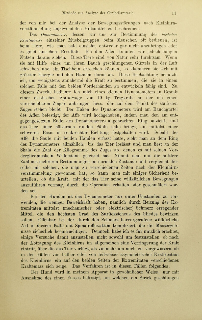 der von mir bei der Analyse der Bewegungsstörungen nach Kieinhirn- verstümmelung angewendeten Hilfsmittel zu beschreiben. Das Di/namometer, dessen wir uns zur Bestimmung des höchsten Kraftmasses einzelner Muskelgruppen beim Menschen oft bedienen, ist beim Tiere, wie man bald einsieht, entweder gar nicht anzubringen oder es giebt unsichere Resultate. Bei den Affen konnten wir jedoch einigen Nutzen daraus ziehen. Diese Tiere sind von ISTatur sehr furchtsam. Wenn sie mit Hilfe eines um ihren Bauch geschlungenen Gürtels in der Luft schweben und ein Tischbein erreichen können, so klammern sie sich mit grösster Energie mit den Händen daran an. Diese Beobachtung benutzte ich, um wenigstens annähernd die Kraft zu bestimmen, die sie in einem solchen Falle mit den beiden Yorderhänden zu entwickeln fähig sind. Zu diesem Zwecke bediente ich mich eines kleinen Dynamometers in Gestalt einer elastischen Spiralwage von 10 kg Tragkraft, an der ich einen verschiebbaren Zeiger anbringen Hess, der auf dem Punkt des stärksten Zuges stehen bleibt. Der Haken des Dynamometers wird am Bauchgürtel des Affen befestigt, der Affe wird hochgehoben, indem man den am ent- gegengesetzten Ende des Dynamometers angebrachten Ring anzieht, und das Tier einer hölzernen runden Säule nahe bringt, die mittelst einer schweren Basis in senkrechter Richtung festgehalten wird. Sobald der Affe die Säule mit beiden Händen erfasst hatte, zieht man an dem Ring des Dynamometers allmählich, bis das Tier loslässt und man liest an der Skala die Zahl der Kilogramme des Zuges ab, denen es mit seinen Yor- dergliedmuskeln Widerstand geleistet hat. Mmmt man nun die mittlere Zahl aus mehreren Bestimmungen im normalen Zustande und vergleicht die- selbe mit solchen, die man zu verschiedenen Zeiten nach der Kleinhirn- verstümmelung gewonnen hat, so kann man mit einiger Sicherheit be- urteilen, ob die Kraft, mit der das Tier seine willkürlichen Bewegungen auszuführen vermag, durch die Operation erhalten oder geschmälert wor- den sei. Bei den Hunden ist das Dynamometer nur unter Umständen zu ver- wenden, die weniger Beweiskraft haben, nämlich durch Reizung der Ex- tremitäten mittelst (mechanischer oder elektrischer) Schmerz erregender Mittel, die den höchsten Grad des Zurückziehens des Gliedes bewirken sollen. Offenbar ist der durch den Schmerz hervorgerufene willkürliche Akt in diesem Falle mit Spinalreflexakten kompliziert, die die Massergeb- nisse sicherlich beeinträchtigen. Dennoch habe ich es für nützlich erachtet, einige Yersuche damit anzustellen, nicht sowohl um festzustellen, ob nach der Abtragung des Kleinhirns im allgemeinen eine Yerringerung der Kraft eintritt, über die das Tier verfügt, als vielmehr um mich zu vergewissern, ob in den Fällen von halber oder von teilweiser asymmetrischer Exstirpation des Kleinhirns ein auf den beiden Seiten der Extremitäten verschiedenes Kräftemass sich zeige. Das Yerfahren ist in diesen Fällen folgendes: Der Hund wird in meinem Apparat in gewöhnlicher Weise, nur- mit Ausnahme des einen Fusses befestigt, um welchen ein Strick geschlungen