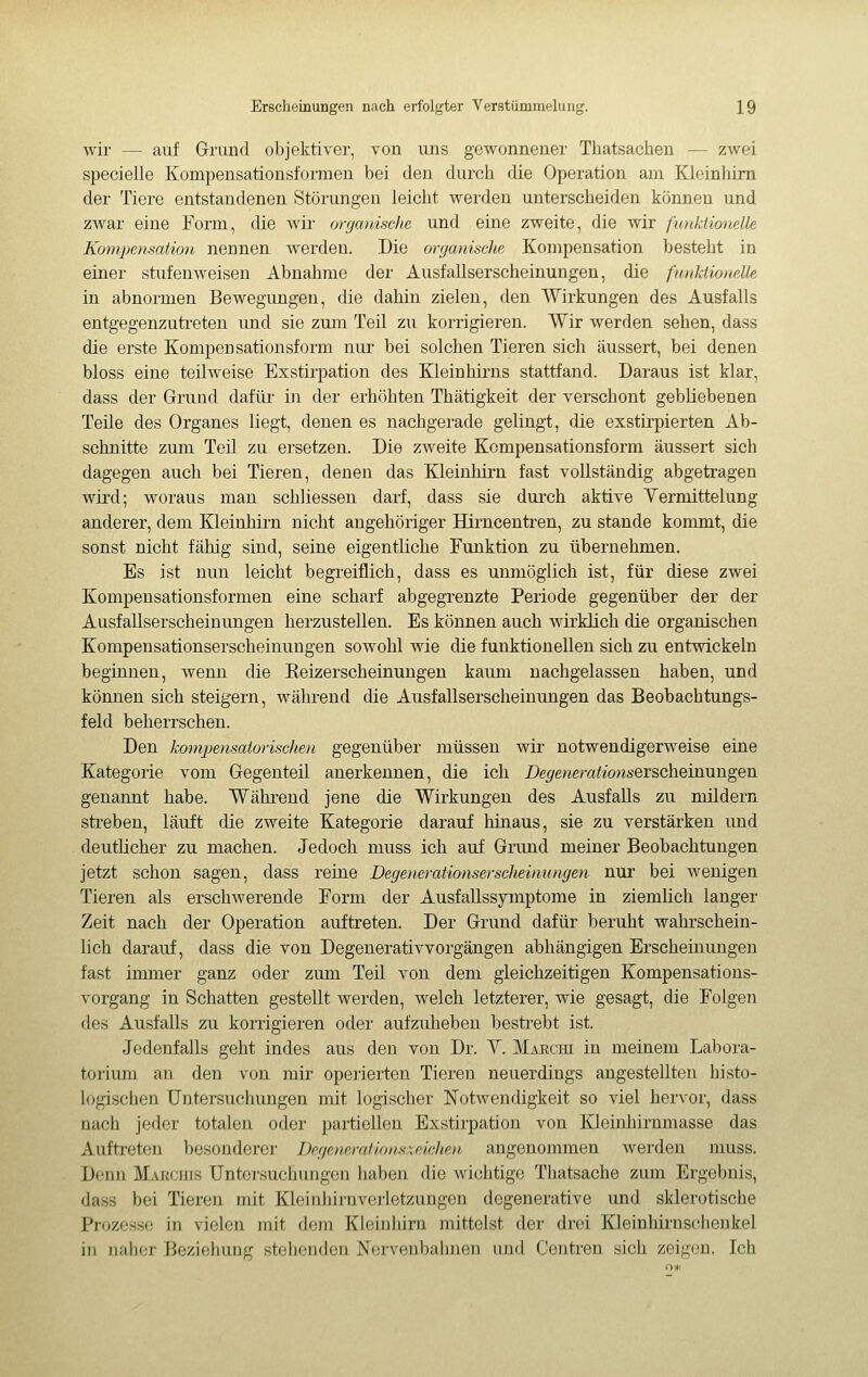 wir — auf Grund objektiver, von uns gewonnener Thatsachen — zwei specielle Kompensationsformen bei den durch die Operation am Kleinhirn der Tiere entstandenen Störungen leicht werden unterscheiden können und zwar eine Form, die wir wganische und eine zweite, die wir fmiktioiielle Kompensation nennen werden. Die organische Kompensation besteht in einer stufenweisen Abnahme der Ausfallserscheinungen, die funktionelle in abnormen Bewegungen, die dahin zielen, den Wirkungen des Ausfalls entgegenzutreten und sie zum Teil zu korrigieren. Wir werden sehen, dass die erste Kompensationsform nur bei solchen Tieren sich äussert, bei denen bloss eine teilweise Exstirpation des Meinhirns stattfand. Daraus ist klar, dass der Grund dafür in der erhöhten Thätigkeit der verschont gebliebenen Teile des Organes liegt, denen es nachgerade gelingt, die exstirpierten Ab- schnitte zum Teil zu ersetzen. Die zweite Kompensationsform äussert sich dagegen auch bei Tieren, denen das Kleinhirn fast vollständig abgetragen wird; woraus man schliessen darf, dass sie durch aktive Yermittelung anderer, dem Kleinhirn nicht angehöriger Hirncentren, zu stände kommt, die sonst nicht fähig sind, seine eigentliche Funktion zu übernehmen. Es ist nun leicht begreiflich, dass es unmöglich ist, für diese zwei Kompensationsformen eine scharf abgegrenzte Periode gegenüber der der Ausfallserscheinungen herzustellen. Es können auch wirklich die organischen Kompensationserscheinungen sowohl wie die funktionellen sich zu entwickeln beginnen, wenn die Keizerscheinungen kaum nachgelassen haben, und können sich steigern, während die AusfaUserscheiuungen das Beobachtungs- feld beherrschen. Den kompensatorischen gegenüber müssen wir notwendigerweise eine Kategorie vom Gegenteil anerkennen, die ich De^ewera^ionserscheinungen genannt habe. Während jene die Wirkungen des Ausfalls zu mildern streben, läuft die zweite Kategorie darauf hinaus, sie zu verstärken und deutlicher zu machen. Jedoch muss ich auf Grund meiner Beobachtungen jetzt schon sagen, dass reine Degenerationsersciieimmgen nur bei wenigen Tieren als erschwerende Form der AusfaUssymptome iu ziemlich langer Zeit nach der Operation auftreten. Der Grund dafür beruht wahrschein- lich darauf, dass die von Degenerativvorgängen abhängigen Erscheüiungen fast immer ganz oder zum Teil von dem gleichzeitigen Kompensatious- vorgang in Schatten gestellt werden, welch letzterer, wie gesagt, die Folgen des Ausfalls zu korrigieren oder aufzuheben bestrebt ist. Jedenfalls geht indes aus den von Dr. Y. MAEcm in meiuem Labora- torium an den von mir operierten Tieren neuerdings angestellten histo- logischen Untersuchungen mit logischer Notwendigkeit so viel hervor, dass nach jeder totalen oder partiellen Exstirpation von Kleinhirnmasse das Auftreten besonderer Degenarationszeichen. angenommen werden muss. Denn Makciüs Untersuchungen haben die wichtige Thatsache zum Ergebnis, dass bei Tieren mit Kleinhirnverletzungen degenerative und sklerotische Prozesse in vielen mit dem Kleinhirn mittelst der drei Kleinhirnschenkel in naher Beziehung stehenden Norvenbaimen und Centren sich zeigen. Ich