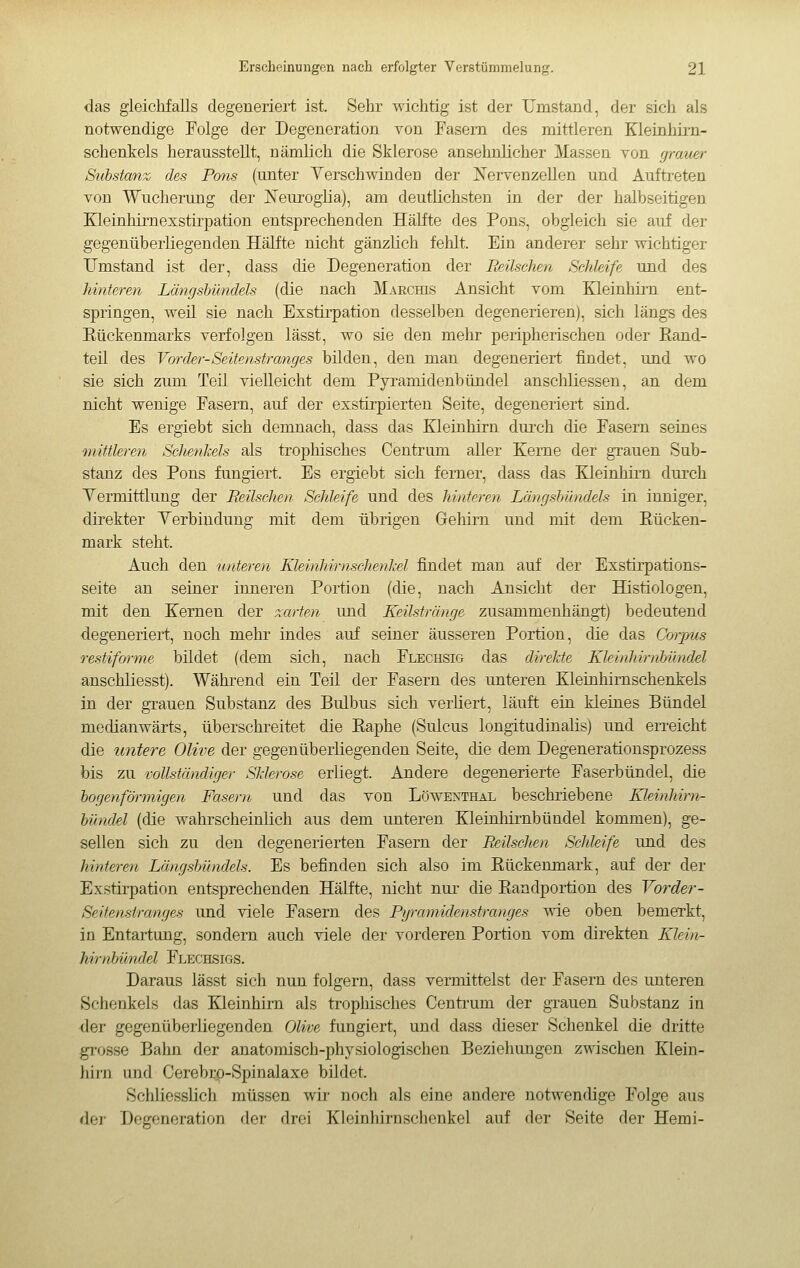 das gleiclifalls degeneriert ist. Sehr wichtig ist der Umstand, der sich als notwendige Folge der Degeneration von Fasern des mittleren Kleinhii-n- schentels herausstellt, nämlich die Sklerose ansehnlicher Massen von graiMv Substanz des Pons (unter YerschwindeD der Nervenzellen und Auftreten von Wucherung der ISTeuroglia), am deutlichsten in der der halhseitigen Kleinhirnexstirpation entsprechenden Hälfte des Pons, obgleich sie auf der gegenüberliegenden Hälfte nicht gänzlich fehlt. Ein anderer sehr wichtiger Umstand ist der, dass die Degeneration der Reilschen Schleife und des hinteren Längsbündels (die nach MAEcms Ansicht vom Kleinhirn ent- springen, weil sie nach Exstirpation desselben degenerieren), sich längs des Eückenmarks verfolgen lässt, wo sie den mehr peripherischen oder Eand- teil des Vorder-Seitenstranges bilden, den man degeneriert findet, und wo sie sich zum Teil vielleicht dem Pyramidenbündel anschliessen, an dem nicht wenige Fasern, auf der exstirpierten Seite, degeneriert sind. Es ergiebt sich demnach, dass das Kleinhirn durch die Fasern seines mittleren ScJienkels als trophisches Centrum aller Kerne der grauen Sub- stanz des Pons fungiert. Es ergiebt sich ferner, dass das Kleinhirn durch Yermittlung der Beilsehen Schleife und des hinteren Längsbündels in inniger, direkter Yerbiudung mit dem übrigen Gehirn und mit dem Eücken- mark steht. Auch den unteren Kleinhirnschenkel findet man auf der Exstirpations- seite an seiner inneren Portion (die, nach Ansicht der Histiologen, mit den Kernen der xarten und Keilstränge zusammenhängt) bedeutend degeneriert, noch mehr indes auf seiner äusseren Portion, die das Gm-jms restiforme bildet (dem sich, nach Flechsig das direkte Kleinhirnbündel anschliesst). Während ein Teil der Fasern des unteren Kleinhirnschenkels in der grauen Substanz des Bulbus sich verliert, läuft ein kleines Bündel medianwärts, überschreitet die Eaphe (Sulcus longitudinalis) und erreicht die untere Olive der gegenüberliegenden Seite, die dem Degenerationsprozess bis zu vollständiger Sklerose erliegt. Andere degenerierte Faserbündel, die bogenförmigen Fasern und das von Löwenthal beschriebene Kleinhirnr- bündel (die wahrscheinlich aus dem unteren Kleinhirnbündel kommen), ge- sellen sich zu den degenerierten Fasern der Reilschen Schleife und des hinteren Längsbündels. Es befinden sich also im Eückenmark, auf der der Exstirpation entsprechenden Hälfte, nicht nur die Eandportion des Vorder- Seitenstranges imd viele Fasern des Pyramidenstranges wie oben bemerkt, in Entartung, sondern auch viele der vorderen Portion vom direkten Klein- hirnbündel Flechsigs. Daraus lässt sich nun folgern, dass vermittelst der Fasern des unteren Schenkels das Kleinhirn als trophisches Centrum der gTauen Substanz in der gegenüberliegenden Olive fungiert, und dass dieser Schenkel die dritte grosse Bahn der anatomisch-physiologischen Beziehungen zwischen Klein- hirn und Cerebrp-Spinalaxe bildet. Schliesslich müssen wir noch als eine andere notwendige Folge aus der Degeneration der drei Kleinhirnschenkel auf der Seite der Hemi-