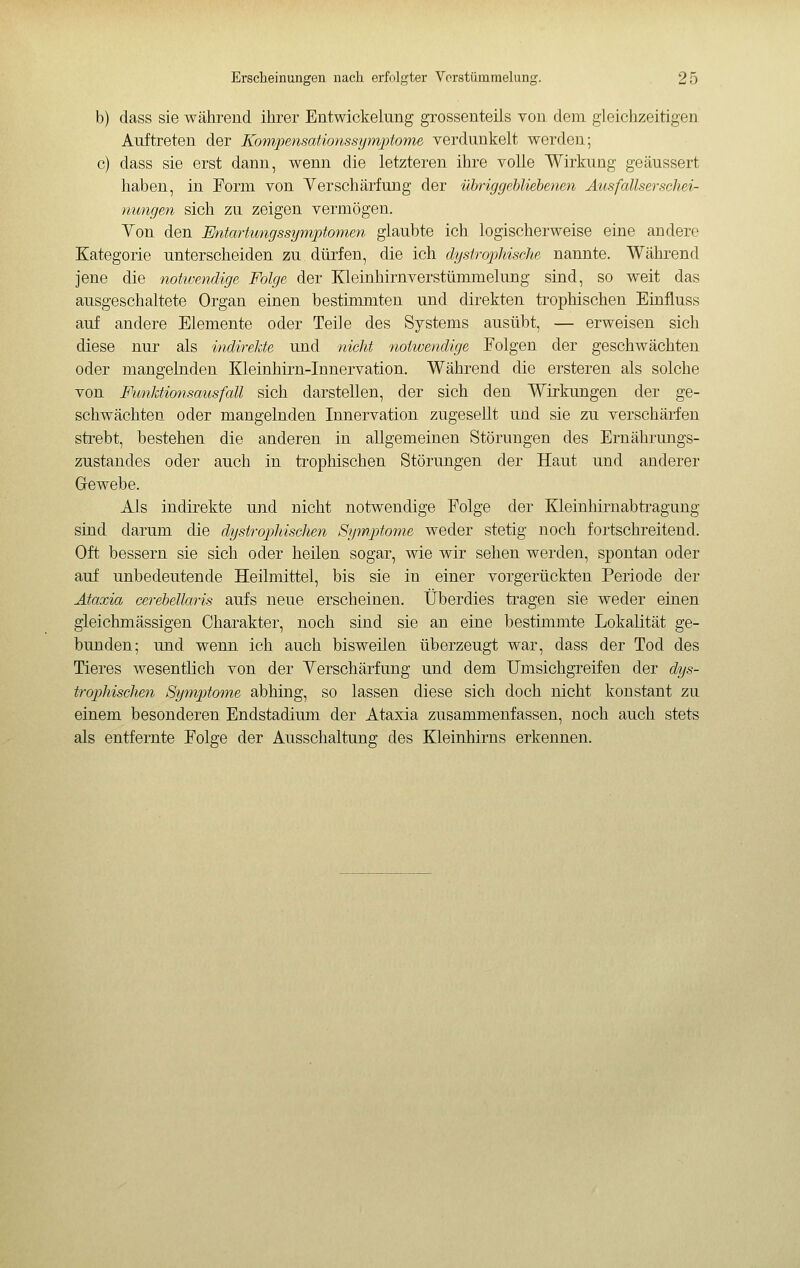 b) dass sie während ihrer Entwickelung grossenteils von dem gleichzeitigen Auftreten der Kompensationssymptome verdunkelt werden; c) dass sie erst dann, wenn die letzteren ihre volle Wirkung geäussert haben, in Form von Yerschärfung der übriggebliebenen Ausfallserschei- nungen sich zu zeigen vermögen. Yon den Entartungssynvptonien glaubte ich logischerweise eine andere Kategorie unterscheiden zu. dürfen, die ich dystrophische nannte. Während jene die notwendige Folge der Kleinhirnverstümmelung sind, so weit das ausgeschaltete Organ einen bestimmten und direkten trophischen Einiluss auf andere Elemente oder Teile des Systems ausübt, — erweisen sich diese nur als indirekte und nicht notwendige Folgen der geschwächten oder mangelnden Kleinhirn-Innervation. Während die ersteren als solche von F'imktionsausfall sich darstellen, der sich den Wirkungen der ge- schwächten oder mangelnden Innervation zugesellt und sie zu verschärfen sti-ebt, bestehen die anderen in allgemeinen Störungen des Ernährungs- zustandes oder auch in trophischen Störungen der Haut und anderer Grewebe. Als indirekte und nicht notwendige Folge der Kleinhirnabti-agung sind darum die dystrophischen Sy^uptome weder stetig noch fortschreitend. Oft bessern sie sich oder heilen sogar, wie wir sehen werden, spontan oder auf unbedeutende Heilmittel, bis sie in einer vorgerückten Periode der Ataxia cerebellaris aufs neue erscheinen. Überdies tragen sie weder einen gleichmässigen Charakter, noch sind sie an eine bestimmte Lokalität ge- bunden; und wenn ich auch bisweilen überzeugt war, dass der Tod des Tieres wesentlich von der Yerschärfung und dem Umsichgreifen der dys- trophisclien Symptome abhing, so lassen diese sich doch nicht konstant zu einem besonderen Endstadium der Ataxia zusammenfassen, noch auch stets als entfernte Folge der Ausschaltung des Kleinhirns erkennen.