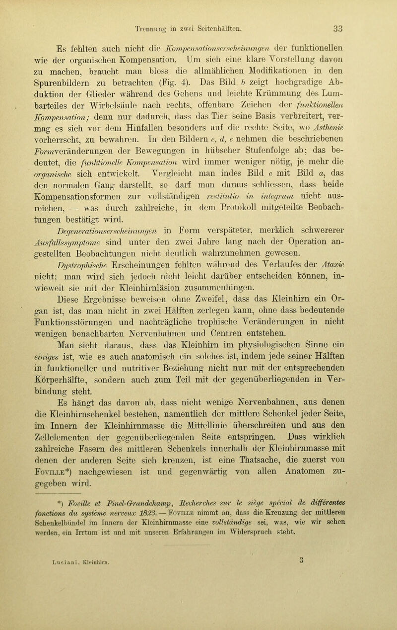 Es fehlten auch nicht die Kompensaiionserseheinungcii der funktionellen wie der organischen Kompensation. Um sich eine klare Yorstellung davon zu machen, braucht man bloss die allmählichen Modifikationen in den Spurenbildern zu betrachten (Fig. 4). Das Bild b zeigt hochgradige Ab- duktion der Glieder während des Gehens und leichte Krümmung des Lum- barteiles der Wirbelsäule nach rechts, offenbare Zeichen der funktionellen Kompensation; denn nur dadurch, dass das Tier seine Basis verbreitert, ver- mag es sich vor dem Hinfallen besonders auf die rechte Seite, wo Asthenie vorherrscht, zu bewahren. In den Bildern c, d, e nehmen die beschriebenen i^ormveränderungen der Bewegungen in hübscher Stufenfolge ab; das be- deutet, die funktionelle Kompensation wird immer weniger nötig, je mehr die 07-ganische sich entwickelt. Yergleicht man indes Bild e mit Bild a, das den normalen. Gang darstellt, so darf man daraus schliessen, dass beide Kompensationsformen zur vollständigen restitutio in integrum nicht aus- reichen, — was durch zahlreiche, in dem Protokoll mitgeteilte Beobach- tungen bestätigt wird. Degenerationserscheinungen in Form verspäteter, merklich schwererer Ausfallssymptmiie sind unter den zwei Jahre lang nach der Operation an- gestellten Beobachtungen nicht deutlich wahrzunehmen gewesen. Dystrophische Erscheinungen fehlten während des Yerlaufes der Ataxie nicht; man wird sich jedoch nicht leicht darüber entscheiden können, in- wieweit sie mit der Heinhirnläsion zusarumenhingen. Diese Ergebnisse beweisen ohne Zweifel, dass das Kleinhirn ein Or- gan ist, das man nicht in zwei Hälften zerlegen kann, ohne dass bedeutende Funktionsstörungen und nachträgliche trophische Yeränderungen in nicht wenigen benachbarten Nervenbahnen und Centren entstehen. Man sieht daraus, dass das Kleinhirn im physiologischen Sinne ein einiges ist, wie es auch anatomisch ein solches ist, indem jede seiner Hälften in funktioneller und nutiitiver Beziehung nicht nur mit der entsprechenden Körperhälfte, sondern auch zum Teil mit der gegenüberliegenden in Yer- bindung steht. Es hängt das davon ab, dass nicht wenige Nervenbahnen, aus denen die Kleinhirnschenkel bestehen, namentlich der mittlere Schenkel jeder Seite, im Innern der Kleinhirnmasse die Mittelünie überschreiten und aus den ZeUelementen der gegenüberliegenden Seite entspringen. Dass wirklich zahlreiche Fasern des mittleren Schenkels innerhalb der Kleinliirnmasse mit denen der anderen Seite sich kreuzen, ist eine Thatsache, die zuerst von FoviLLE*) nachgewiesen ist und gegenwärtig von allen Anatomen zu- gegeben wird. *) Fomite et Pinel-Grandchamp, Becherches sii/r le siege special de différentes fonctions du Systeme nerveux 1823. — Foville nimmt an, dass die Kreuzung der mittleren Schenkelbündel im Innern der Kleinhirnmasse eine vollständige sei, was, wie wir sehen A^erden, ein Irrtum ist und mit unseren Erfahrungen im Widerspruch steht. Lueian i. Kli'inliirn.