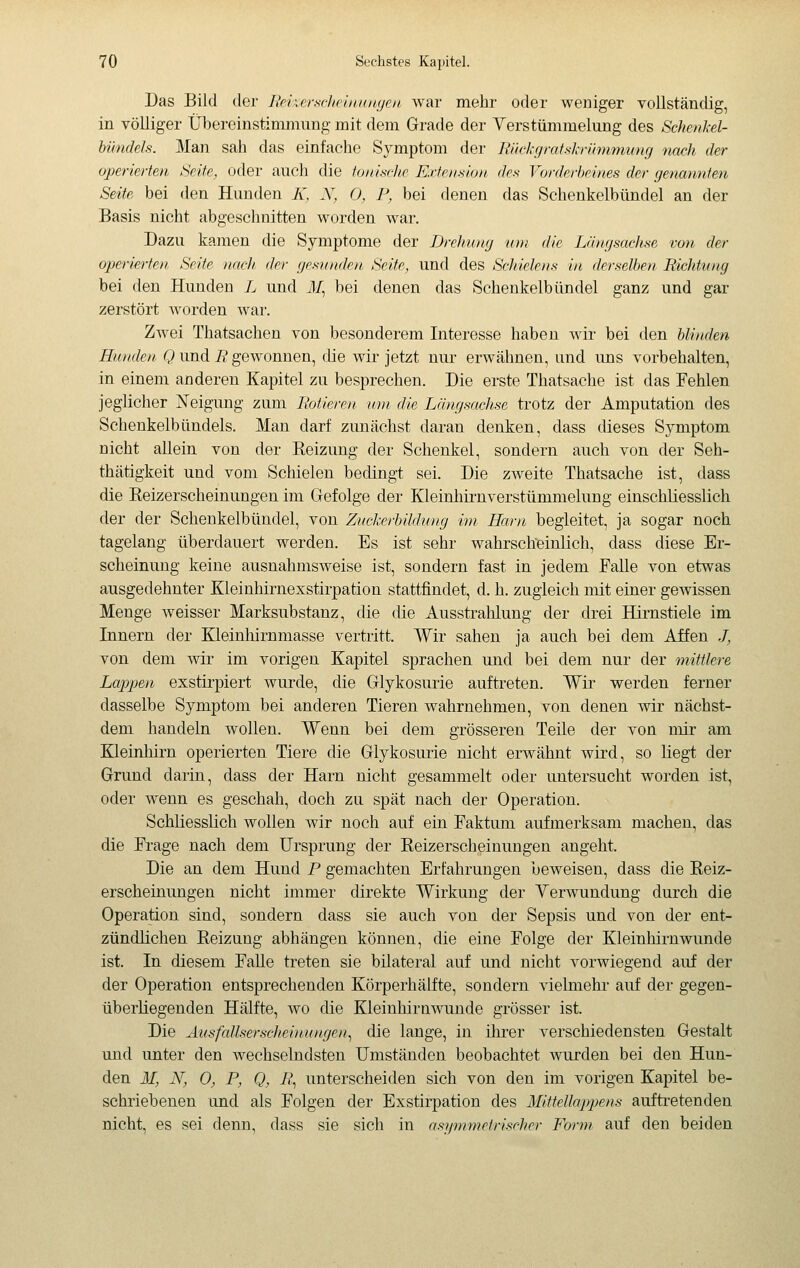 Das Bild der liekersrlif'iiiiinjjen. war mehr oder weniger vollständig, in völliger Übereinstimmung mit dem Grade der Verstümmelung des SchenM- hündels. Man sah das einfache Symptom der Rückgratskrümmunfj nach der operierten Seite, oder auch die tonisclie Extension, des Vorderbeines der rjenannten Seite bei den Hunden K, JV, 0, P, bei denen das Schenkelbündel an der Basis nicht abgeschnitten worden war. Dazu kamen die Symptome der Drehung um die Längsachse von der operierten Seite nacJ/, der gesunden Seite, und des Schielens in derselben Richtung bei den Hunden L und il/, bei denen das Schenkelbündel ganz und gar zerstört worden war. ZAvei Thatsachen von besonderem Interesse haben Avir bei den blinden Hunden Q imd R gewonnen, die wü- jetzt nur erwähnen, und uns vorbehalten, in einem anderen Kapitel zu besprechen. Die erste Thatsache ist das Fehlen jeglicher N'eigung zum Rotieren- um die Längsctchse trotz der Amputation des Schenkelbündels. Man darf zunächst daran denken, dass dieses Symptom nicht allein von der Reizung der Schenkel, sondern auch von der Seh- thätigkeit und vom Schielen bedingt sei. Die zweite Thatsache ist, dass die Reizerscheinungen im Gefolge der Kleinliirnverstümmelung einschliesslich der der Schenkelbündel, von Zuckerbildung im Harn begleitet, ja sogar noch tagelang überdauert werden. Es ist sehr wahrsclfeinlich, dass diese Er- scheinung keine ausnahmsweise ist, sondern fast in jedem Falle von etwas ausgedehnter Kleinhirnexstirpation stattfindet, d. h. zugleich mit einer gewissen Menge weisser Marksubstanz, die die AusstraMung der drei Hirnstiele im Innern der Kleinliirnmasse vertritt. Wir sahen ja auch bei dem Affen J, von dem wir im vorigen Kapitel sprachen und bei dem nur der mittlere Lappen exstirpiert wurde, die Glykosurie auftreten. Wir werden ferner dasselbe Symptom bei anderen Tieren wahrnehmen, von denen wir nächst- dem handeln wollen. Wenn bei dem grösseren Teile der von mir am Kleinhirn operierten Tiere die Glykosurie nicht erwähnt wird, so liegt der Grund darin, dass der Harn nicht gesammelt oder untersucht worden ist, oder wenn es geschah, doch zu spät nach der Operation. Schliesslich wollen wir noch auf ein Faktimi aufmerksam machen, das die Frage nach dem Ursprung der Reizerscheinungen angeht. Die an dem Hund P gemachten Erfahrungen beweisen, dass die Reiz- erscheinungen nicht immer direkte Wirkung der Verwundung durch die Operation sind, sondern dass sie auch von der Sepsis und von der ent- zündlichen Reizung abhängen können, die eine Folge der Kleinliirnwunde ist. In diesem FaUe treten sie bilateral auf und nicht vorwiegend auf der der Operation entsprechenden Körperhälfte, sondern vielmehr auf der gegen- überliegenden Hälfte, wo die Kleinhirnwunde grösser ist. Die Ausfallserscheinungen^ die lange, in ihrer verschiedensten Gestalt und unter den wechselndsten Umständen beobachtet wurden bei den Hun- den M, N, 0, P, Q, R^ unterscheiden sich von den im vorigen Kapitel be- schriebenen und als Folgen der Exstirpation des Mittellappens auftretenden nicht, es sei denn, dass sie sich in asymmetrischer Form auf den beiden
