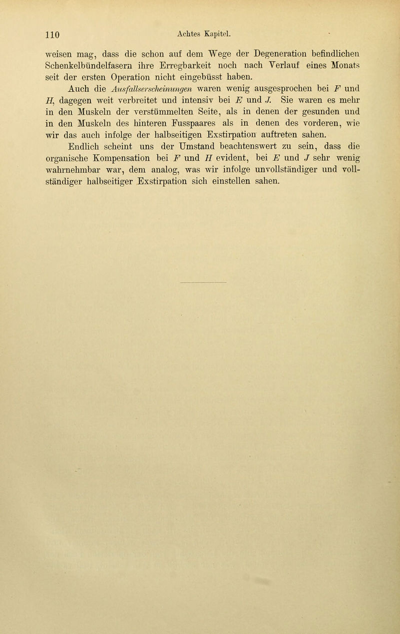 weisen mag, dass die schon auf dem Wege der Degeneration befindlichen Schenkelbündelfasern ihre Erregbarkeit noch nach Verlauf eines Monats seit der ersten Operation nicht eingebüsst haben. Auch die Ausfallserscìieinungen waren wenig ausgesprochen bei F und iZ, dagegen weit verbreitet und intensiv bei E und /. Sie waren es mehr in den Muskeln der verstüromelten Seite, als in denen der gesunden und in den Muskeln des hinteren Pusspaares als in denen des vorderen, wie wir das auch infolge der halbseitigen Exstirpation auftreten sahen. Endlich scheint uns der Umstand beachtenswert zu sein, dass die organische Kompensation bei F und H evident, bei E und / sehr wenig wahrnehmbar war, dem analog, was wir infolge unvollständiger und voll- ständiger halbseitiger Exstirpation sich einstellen sahen.