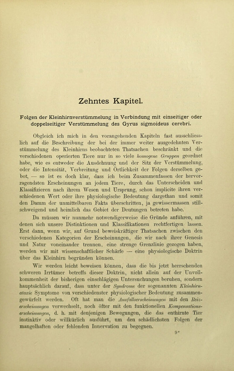 Zehntes Kapitel. Folgen der Kleinhirnverstümmelung in Verbindung mit einseitiger oder doppelseitiger Verstümmelung des Gyrus sigmoideus cerebri. Obgleich ich mich in den vorangehenden Kapitebi fast ausschliess- lich auf die Beschreibung der bei der immer weiter ausgedehnten Yer- stümmelung des Kleinhirns beobachteten Thatsachen beschränkt und die verschiedenen operierten Tiere nur in so viele homogene Gruppen geordnet habe, wie es entweder die Ausdehnung und der Sitz der Verstümmelung, oder die Intensität, Yerbreitung und Örtlichkeit der Folgen derselben ge- bot, — so ist es doch klar, dass ich beim Zusammenfassen der hervor- ragendsten Erscheinungen an jedem Tiere, durch das Unterscheiden und Klassifizieren nach ihrem Wesen und Ursprung, schon implicite ihren ver- schiedenen Wert oder ihre physiologische Bedeutung dargethan und somit den Damm der unmittelbaren Fakta überschritten, ja gewissermassen still- schweigend und heimlich das G-ebiet der Deutungen betreten habe. Da müssen wir nunmehr notwendigerweise die Gründe anführen, mit denen sich unsere Distinktionen und Klassifikationen rechtfertigen lassen. Erst dann, wenn wir, auf Grrund beweiskräftiger Thatsachen zwischen den verschiedenen Kategorien der Erscheinungen, die wir nach ihrer Grenesis und Natur voneinander trennen, eine strenge Grrenzlinie gezogen haben, werden wir mit wissenschaftlicher Schärfe — eine physiologische Doktrin über das Kleinhirn begründen können. Wir werden leicht beweisen können, dass die bis jetzt herrschenden schweren Irrtümer betreffs dieser Doktrin, nicht allein auf der Un Voll- kommenheit der bisherigen einschlägigen Untersuchungen beruhen, sondern hauptsächlich darauf, dass unter der Syndrome der sogenannten Kleinhirn- ataxie Symptome von verschiedenster physiologischer Bedeutung zusammen- gewürfelt werden. Oft hat man die Ausfallserseheimtngeii, mit den B&i%- erscheümngen verwechselt, noch öfter mit den funktionellen KompensaUons- erscJiemimgen, d. h. mit denjenigen Bewegungen, die das enthii-nte Tier instinktiv oder willkürlich ausführt, um den schädlichsten Folgen der mangelhaften oder fehlenden Innervation zu begegnen. .9*