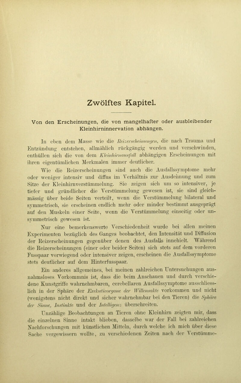 Zwölftes Kapitel. Von den Erscheinungen, die von mangelhafter oder ausbleibender Kleinhirninnervation abhängen. In eben dem Masse wie die Reixerscheimmgen^ die nach Trauma und Entzündung entstehen, allmählich rückgängig werden imd verschwinden, enthüllen sich die von dem lUeinhirnausfall abhängigen Erscheinungen mit ihren eigentümlichen Merkmalen immer deutlicher. Wie die Eeizerscheinungen sind auch die Ausfallssymptome mehr oder weniger intensiv und diffus im Verhältnis zur Ausdehnung und ziun Sitze der Kleinhirnverstümmelung. Sie zeigen sich um so intensiver, je tiefer und gTÜndlicher die Yerstümmelimg gewesen ist, sie sind gleich- massig über beide Seiten verteilt, wenn die Yerstümmelung bilateral und symmetrisch, sie erscheinen endüch mehr oder minder bestimmt ausgeprägt auf den Muskeln einer Seite, wenn die Yerstümmelung einseitig oder un- symmetrisch gewesen ist. Nur eine bemerkenswerte Yerschiedenheit wurde bei allen meinen Experimenten bezüglich des Ganges beobachtet, den Intensität und Diffusion der Eeizerscheinungen gegenüber denen des Ausfalls innehielt. Während die Eeizerscheinungen (einer oder beider Seiten) sich stets auf dem vorderen Fusspaar vorwiegend oder intensiver zeigen, erscheinen die Ausfallssymptome stets deutlicher auf dem Hinterfusspaar. Ein anderes allgemeines, bei meinen zahlreichen Untersuchimgen aus- nahmsloses Yorkommnis ist, dass die beim Anschauen und diu'ch verscliie- dene Kunstgriffe wahrnehmbaren, cerebellaren Ausfallssymptome ausschliess- lich in der Sphäre der Exekutivorgane der Willensakte vorkommen und nicht (wenigstens nicht direkt imd sicher wahrnehmbar bei den Tieren) die Sphäre der Sinne, Imtinlde und der Iiifeüigeit: überschreiten. Unzählige Beobachtungen an Tieren ohne Kleinhirn zeigten mir, dass die einzelnen Sinne intakt blieben, dasselbe war der Eall bei zahlreichen Nachforschungen mit künstlichen Mitteln, durch welche ich mich über diese Sache vergewissern wollte, zu verschiedenen Zeiten nach der Yerstümme-