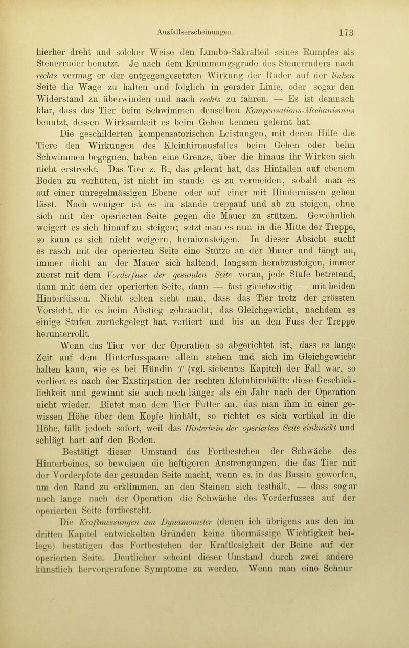hierher dreht und solcher Weise den Lumbo-Sakralteü seines Rumpfes als Steuerruder benutzt. Je nach dem Krümmungsgrade des Steuerruders nach rechts vermag er der entgegengesetzten Wirkung der Ruder auf der linken Seite die Wage zu halten und folglich in gerader Linie, oder sogar den Widerstand zu überwinden und nach rechts zu fahren. — Es ist demnach klar, dass das Tier beim Schwimmen denselben Kompensations-Mechanismus benutzt, dessen Wirksamkeit es beim Grehen kennen gelernt hat. Die geschilderten kompensatorischen Leistungen, mit deren Hufe die Tiere den Wirkungen des Kleinhirnausfalles beim Gehen oder beim Schwimmen begegnen, haben eine Grenze, über die hinaus ihr Wirken sich nicht erstreckt. Das Tier z. B., das gelernt hat, das Hinfallen auf ebenem Boden zu verhüten, ist nicht im stände es zu vermeiden, sobald man es auf einer unregelmässigen Ebene oder auf einer mit Bündernissen gehen lässt. Noch weniger ist es im stände treppauf und ab zu steigen, ohne sich mit der operierten Seite gegen die Mauer zu stützen. Gewöhnlich weigert es sich hinauf zu steigen ; setzt man es nun in die Mitte der Treppe, so kann es sich nicht weigern, herabzusteigen. In dieser Absicht sucht es rasch mit der operierten Seite eine Stütze an der Mauer und fängt an, immer dicht an der Mauer sich haltend, langsam herabzusteigen, immer zuerst mit dem Vorderfuss der gesunden Seite voran, jede Stufe betretend, dann mit dem der operierten Seite, dann — fast gleichzeitig — mit beiden Hinterfüssen. Nicht selten sieht man, dass das Tier trotz der grössten Yorsicht, die es beim Abstieg gebraucht, das Gleichgewicht, nachdem es einige Stufen zurückgelegt hat, verliert und bis an den Fuss der Treppe herunterrollt. Wenn das Tier vor der Operation so abgerichtet ist, dass es lange Zeit auf dem Hinterfusspaare allein stehen und sich im Gleichgewicht halten kann, wie es bei Hündin T (vgl. siebentes Kapitel) der EaU war, so verliert es nach der Exstirpation der rechten Kleinhirnhälfte diese Geschick- lichkeit und gewinnt sie auch noch länger als ein Jahr nach der Operation nicht wieder. Bietet man dem Tier Putter an, das man ihm in einer ge- wissen Höhe über dem Kopfe hinhält, so richtet es sich vertikal in die Höhe, fällt jedoch sofort, weil das Hinterbein der operierten Seite einknickt und schlägt hart auf den Boden. Bestätigt dieser Umstand das Fortbestehen der Schwäche des Hinterbeines, so beweisen die heftigeren Anstrengungen, die das Tier mit der Vorderpfote der gesunden Seite macht, wenn es, in das Bassin geworfen, um den Rand zu erklimmen, an den Steinen sich festhält, — dass sogar noch lange nach der Operation die Schwäche des Yorderfusses auf der operierten Seite fortbesteht. Die Kraflmessuwjen am Dynamometer (denen ich übrigens aus den im dritten Kapitel entwickelten Gründen keine übermässige Wichtigkeit bei- lege) bestätigen das Fortbestehen der Kraftlosigkeit der Beine auf der operifjrten Seite. Deutlicher scheint dieser umstand durch zwei andere künstlich hervorgerufene Symptome zu worden. Woiui man eine Schnur
