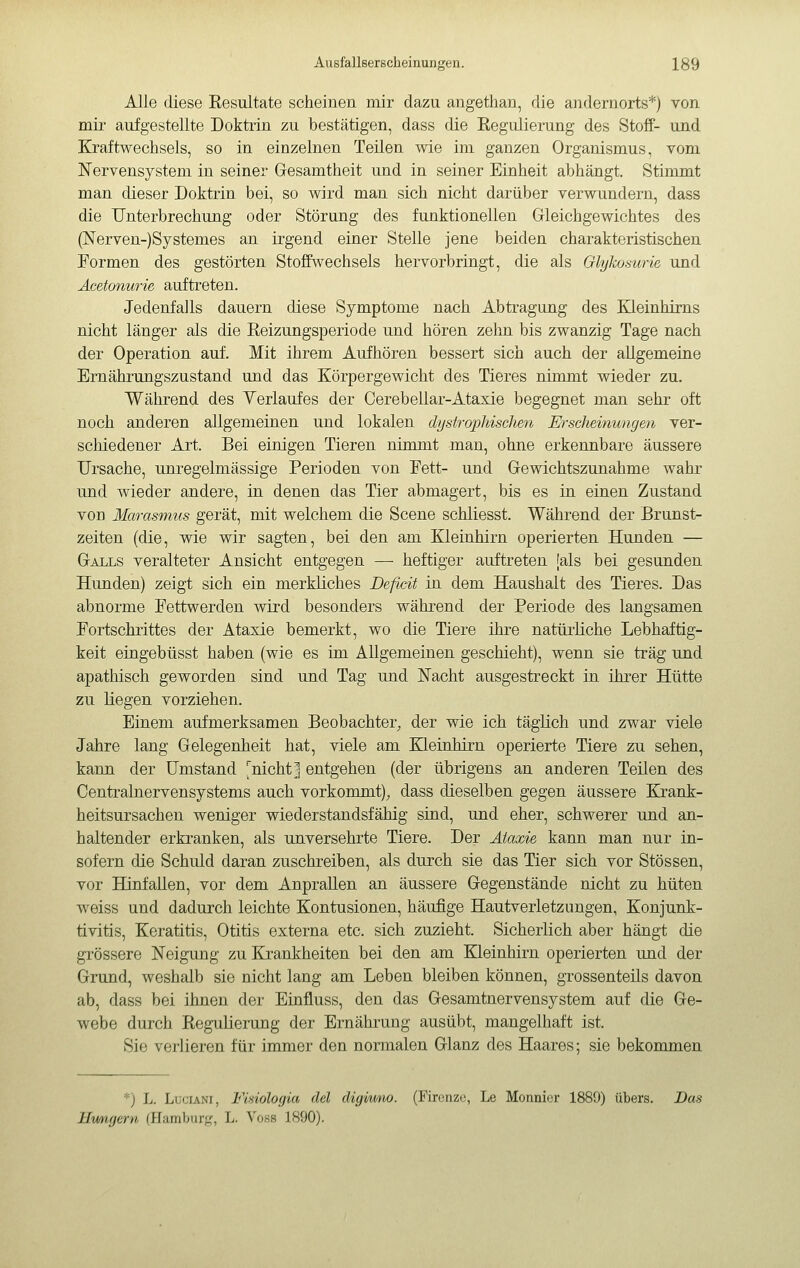 Alle diese Resultate scheinen mir dazu angethan, die andernorts*) von mir aufgestellte Doktrin zu bestätigen, dass die Regulierung des Stoff- und Kraftwechsels, so in einzelnen Teilen wie im ganzen Organismus, vom Nervensystem in seiner Gesamtheit und in seiner Einheit abhängt. Stimmt man dieser Doktrin bei, so wird man sich nicht darüber verwundern, dass die Unterbrechung oder Störung des funktionellen Gleichgewichtes des (]Srerven-)SySternes an irgend einer Stelle jene beiden charakteristischen Formen des gestörten Stoffwechsels hervorbringt, die als Glykoswie und Äcetonurie auftreten. Jedenfalls dauern diese Symptome nach Abtragung des Kleinhirns nicht länger als die Reizungsperiode und hören zehn bis zwanzig Tage nach der Operation auf. Mit ihrem Aufhören bessert sich auch der allgemeine Ernährungszustand und das Körpergewicht des Tieres nimmt wieder zu. Während des Verlaufes der Cerebellar-Ataxie begegnet man sehr oft noch anderen allgemeinen und lokalen dystrophischen Erscheinungeil ver- schiedener Art. Bei einigen Tieren nimmt man, ohne erkennbare äussere Ursache, unregelmässige Perioden von Fett- und Gewichtszunahme wahr und wieder andere, in denen das Tier abmagert, bis es in einen Zustand von Marasmus gerät, mit welchem die Scene schliesst. Während der Brunst- zeiten (die, wie wir sagten, bei den am Kleinhirn operierten Hunden — Galls veralteter Ansicht entgegen — heftiger auftreten [als bei gesunden Hunden) zeigt sich ein merkliches Deficit in dem Haushalt des Tieres. Das abnorme Fettwerden wird besonders während der Periode des langsamen Fortschrittes der Ataxie bemerkt, wo die Tiere ihre natürliche Lebhaftig- keit eingebüsst haben (wie es im Allgemeinen geschieht), wenn sie trag und apathisch geworden sind und Tag und ISTacht ausgestreckt in ihrer Hütte zu liegen vorziehen. Einem aufmerksamen Beobachter^ der wie ich täglich und zwar viele Jahre lang Gelegenheit hat, viele am Kleinhirn operierte Tiere zu sehen, kann der Umstand J'nicht ] entgehen (der übrigens an anderen Teilen des Centralnervensystems auch vorkommt), dass dieselben gegen äussere Ejrank- heitsursachen weniger wiederstandsfähig sind, und eher, schwerer und an- haltender erkranken, als unversehrte Tiere. Der Ataxie kann man nur in- sofern die Schuld daran zuschreiben, als durch sie das Tier sich vor Stössen, vor Hinfallen, vor dem Anprallen an äussere Gegenstände nicht zu hüten weiss und dadurch leichte Kontusionen, häufige Hautverletzungen, Konjunk- tivitis, Keratitis, Otitis externa etc. sich zuzieht. Sicherlich aber hängt die grössere Neigung zu Ejrankheiten bei den am Kleinhirn operierten und der Grund, weshalb sie nicht lang am Leben bleiben können, grossenteüs davon ab, dass bei ihnen der Einfluss, den das Gesamtnervensystem auf die Ge- webe durch Regulierung der Ernährung ausübt, mangelhaft ist. Sie verlieren für immer den normalen Glanz des Haares; sie bekommen *) L. Luciani, Fisiologia del digiimo. (Firenze, Le Monni(!r 1889) übers. Bas Hungern (Hamburj,^, L. Voss 1890).