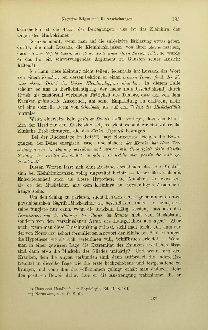 krankheiten ist die Ataxie der Bewegungen, also ist das Kleinhirn das Organ des Muskelsinnes! EcKHiVRD meint, wenn man auf die subjektive Erklärung etwas geben dürfte, die nach Lussana die Eleinhirnkranken von ihrer Ataxie machen, dass sie das Gefühl haben, als oh die Erde unter ihren Füssen fehle, so würde er das für ein schwerwiegendes Argument zu Gunsten seiner Ansicht halten.*) Ich kann diese Meinung nicht teilen; jedenfalls hat Ltjssana das Wort von einem Kranken, bei dessen Sektion er einen grossen Tmnor fand, der die zwei oberen Drittel des linken Kleinhirnlappens einnahm. In diesem FaUe scheint es uns in Berücksichtigung der mehr (raumbeschränkend) durch Druck, als zerstörend wirkenden Thätigkeit des Tumors, dass der von dem Kranken gebrauchte Ausspruch, um seine Empfindung zu erklären, mehr auf eine spezielle Form von Schwindel, als auf den Verlust des Muskelgefühls hinweise. Wenn einerseits kein positiver Beweis dafür vorliegt, dass das Klein- hirn der Herd für den Muskelsinn sei, so giebt es andererseits zahlreiche klinische Beobachtungen, die das direkte Gegenteil bezeugen. „Bei der Eückenlage im Bett**) (sagt Nothnagel) erfolgen die Bewe- gungen der Beine energisch, rasch und sicher; der Kranke hat klare Vor- stellungen von der Haltung derselben und vermag mit Genauigkeit aktiv dieselbe Stellung der zweiten Extremität zu gehen, in welche man passiv die erste ge- bracht hat. Diesen Worten lässt sich ohne Anstand entnehmen, dass der Muskel- sinn bei Kleinhirnkranken völlig ungetrübt bleibt; — ferner lässt sich mit Entschiedenheit auch als blosse Hypothese die Annahme zurückweisen, als ob der Muskelsinn mit dem Kleinhirn in notwendigem Zusammen- hange stehe. Um den Schlag zu parieren, sucht Lussana den allgemein anerkannten physiologischen Begriff „Muskelsinn zu beschränken, indem er meint, der- selbe fungiere nur dann, wenn die Muskeln thätig werden, dass also das Bevmsstsein von der Haltung der Glieder im Raunne nicht vom Muskelsinn, sondern von den verschiedenen Arten des Hautgefühles abhängen! Aber auch, wenn man diese Einschränkung zulässt, sieht man leicht ein, dass vor der von Nothnagel scharf formulierten Antwort der klinischen Beobachtungen die Hypothese, wo sie sich verteidigen will, Schiffbruch erleidet. — Wenn man in einer gewissen Lage die Extremität des Kranken hochheben lässt, sind dann etwa die Muskeln des Gliedes unthätig? Und wenn man den Kranken, dem die Augen verbunden sind, dann auffordert, die andere Ex- tremität in dieselbe Lage wie die erste hochgehobene und festgehaltene zu bringen, und wenn ihm das vollkommen gelingt, erhält man dadurch nicht den positiven Beweis dafür, dass er die Anstrengung wahrnimmt, die er *) Hebmanns Handbuch der Physiologie, Bd. II, S. 104. *) Nothnagel, a. a. 0. S. 61. 13*