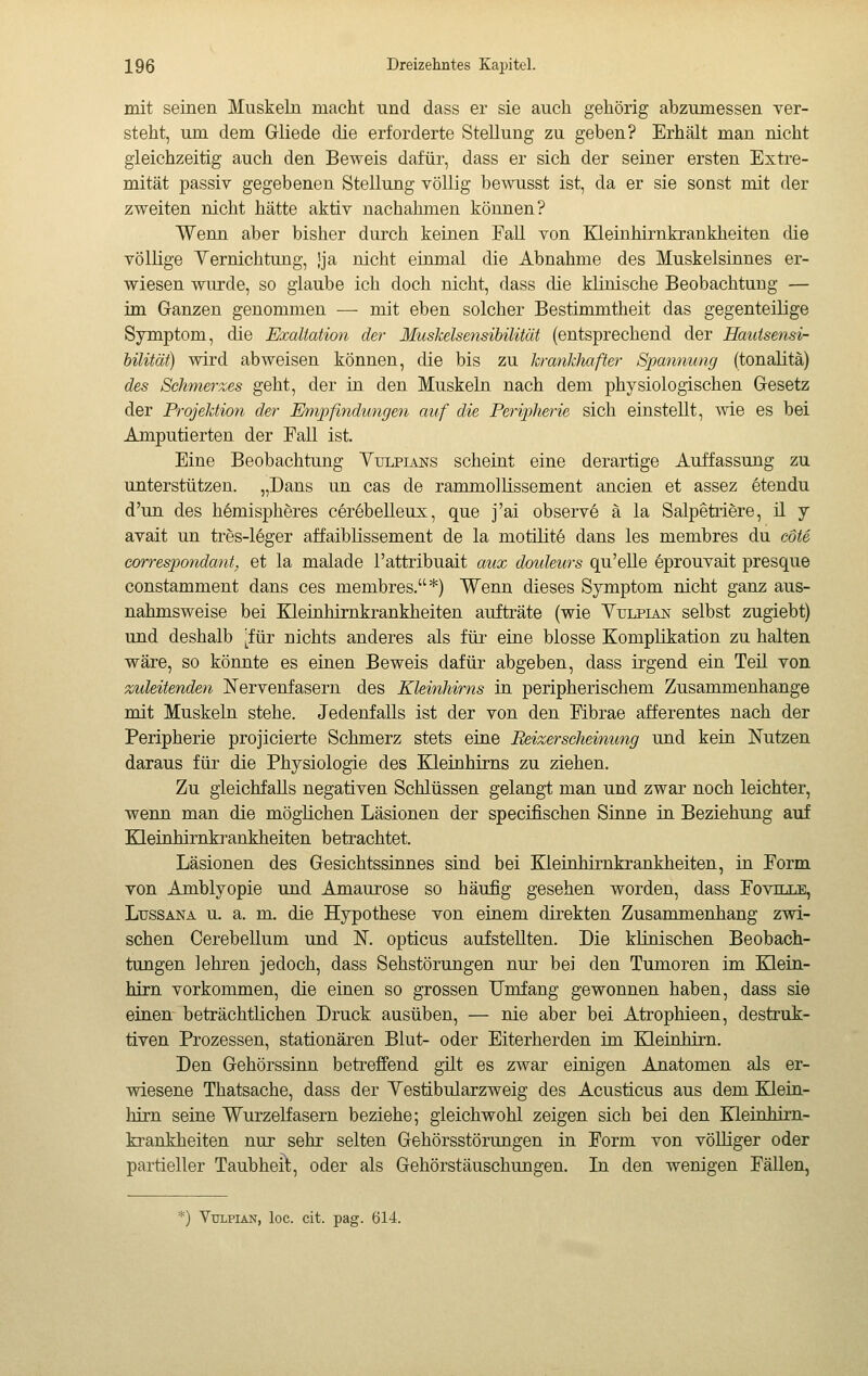 mit seinen Muskeln macht und dass er sie auch gehörig abzumessen ver- steht, um dem Gliede die erforderte Stellung zu geben? Erhält man nicht gleichzeitig auch den Beweis dafür, dass er sich der seiner ersten Extre- mität passiv gegebenen Stellung völlig bewusst ist, da er sie sonst mit der zweiten nicht hätte aktiv nachahmen können? Wenn aber bisher durch keinen Fall von Kleinhirnkrankheiten die völlige Yernichtung, jja nicht einmal die Abnahme des Muskelsinnes er- wiesen wurde, so glaube ich doch nicht, dass die klinische Beobachtung — im Ganzen genommen — mit eben solcher Bestimmtheit das gegenteilige Symptom, die Exaltation der Muskelsensibilität (entsprechend der Hautsensi- hilität) wird abweisen können, die bis zu kranklmfter Spannung (tonalità) des Schmerzes geht, der in den Muskeln nach dem physiologischen Gesetz der Projektion der Empfindungen auf die Periplierie sich einstellt, wie es bei Amputierten der Fall ist. Eine Beobachtung Yulpians scheint eine derartige Auffassung zu unterstützen. „Dans un cas de rammollissement ancien et assez étendu d'un des hémisphères cérébelleux, que j'ai observé à la Salpètrière, ü j avait un très-léger affaibHssement de la motuité dans les membres du coté correspondant, et la malade l'attribuait aux douleurs qu'eUe éprouvait presque constamment dans ces membres.*) Wenn dieses Symptom nicht ganz aus- nahmsweise bei Kleinhirnkrankheiten aufträte (wie Yulpian selbst zugiebt) und deshalb [für nichts anderes als für eine blosse Komplikation zu halten wäre, so könnte es einen Beweis dafür abgeben, dass irgend ein Teü von zideitenden Nervenfasern des Kleinhirns in peripherischem Zusammenhange mit Muskeln stehe. Jedenfalls ist der von den Fibrae afferentes nach der Peripherie projicierte Schmerz stets eine Beizerscheinung und kein Nutzen daraus für die Physiologie des Kleinhirns zu ziehen. Zu gleichfalls negativen Schlüssen gelangt man und zwar noch leichter, wenn man die möglichen Läsionen der specifischen Sinne in Beziehung auf Kleinhirnki^ankheiten betrachtet. Läsionen des Gesichtssinnes sind bei Kleinhirnkrankheiten, in Form von Amblyopie und Amaurose so häufig gesehen worden, dass Fovtlle, LussANA u. a. m. die Hypothese von einem direkten Zusammenhang zwi- schen Cerebellum und N. opticus aufstellten. Die klinischen Beobach- tungen lehren jedoch, dass Sehstörungen nur bei den Tumoren im Klein- hirn vorkommen, die einen so grossen Umfang gewonnen haben, dass sie einen^ beträchtlichen Druck ausüben, — nie aber bei Atrophieen, destruk- tiven Prozessen, stationären Blut- oder Eiterherden im Kleinhirn. Den Gehörssinn betreffend gilt es zwar einigen Anatomen als er- wiesene Thatsache, dass der Vestibularzweig des Acusticus aus dem Elein- hirn seine Wurzelfasern beziehe; gleichwohl zeigen sich bei den Kleinhirn- krankheiten nur sehr selten Gehörsstörungen in Form von völliger oder partieller Taubheilt, oder als Gehörstäuschungen. In den wenigen Fällen, VuLPiAN, loc. cit. pag. 614.