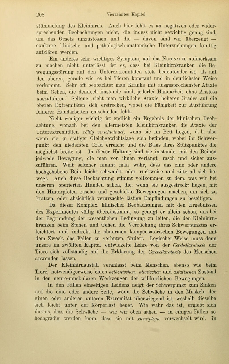 stümmelung des Kleinhirns. Auch hier fehlt es an negativen oder wider- sprechenden Beobachtungen nicht, die indess nicht gewichtig genug sind, um das Gesetz umzustossen und die — davon sind wir überzeugt — exaktere klinische und pathologisch-anatomische Untersuchungen künftig aufklären werden. Ein anderes sehr wichtiges Symptom, auf das Nothnacìel aufmerksam zu machen nicht unterlässt, ist es, dass bei Kleinhirnkranken die Be- wegungsstörung auf den Unterextremitäten stets bedeutender ist, als auf den oberen, gerade wie es bei Tieren konstant und in deutlichster Weise vorkommt. Sehr oft beobachtet man Kranke mit ausgesprochenster Ataxie beim Gehen, die dennoch imstande sind, jederlei Handarbeit ohne Anstoss auszuführen.' Seltener sieht man wirkliche Ataxie höheren Grades auf die oberen Extremitäten sich erstrecken, wobei die Fähigkeit zur Ausführung feinerer Handarbeiten entschieden fehlt. Nicht weniger wichtig ist endlich ein Ergebnis der klinischen Beob- achtung, wonach bei den allermeisten Kleinhirnkranken die Ataxie der Unterextremitäten völlig verschwindet, wenn sie im Bett liegen, d. h. also wenn sie in stätiger Gleichgewichtslage sich befinden, wobei ihr Schwer- punkt den niedersten Grad erreicht und die Basis ihres Stützpunktes die möglichst breite ist. In dieser Haltung sind sie imstande, mit den Beinen jedwede Bewegung, die man von ihnen verlangt, rasch und sicher aus- zuführen. Weit seltener nimmt man wahr, dass das eine oder andere hochgehobene Bein leicht schwankt oder ruckweise und zitternd sich be- wegt. Auch diese Beobachtung stimmt vollkommen zu dem, was wir bei unseren operierten Hunden sahen, die, wenn sie ausgestreckt liegen, mit den Hinterpfoten rasche und geschickte Bewegungen machen, um sich zu kratzen, oder absichtlich verursachte lästige Empfindungen zu beseitigen. Da dieser Komplex klinischer Beobachtungen mit den Ergebnissen des Experimentes vöUig übereinstimmt, so genügt er allein schon, uns bei der Begründung der wesentlichen Bedingung zu leiten, die den Kleinhirn- kranken beim Stehen und Gehen die Yerrückung ihres Schwerpunktes er- leichtert und indirekt die abnormen kompensatorischen Bewegungen mit dem Zweck, das Fallen zu verhüten, fördert. Logischer Weise muss denn unsere im zwölften Kapitel entwickelte Lehre von der Cerebellaraiaxie der Tiere sich vollständig auf die Erklärung der Gerebellamtaxie des Menschen anwenden lassen. Der Kleinhirnausfall veranlasst beim Menschen, ebenso wie beim Tiere, notwendigerweise einen asthenischen, atonischen und astatischen Zustand in den neuro-muskulären Werkzeugen der willkürlichen Bewegungen. Li den Fällen einseitigen Leidens neigt der Schwerpunkt zum Sinken auf die eine oder andere Seite, wenn die Schwäche in den Muskeln der einen oder anderen unteren Extremität überwiegend ist, weshalb dieselbe sich leicht unter der Körperlast beugt. Wie wahr das ist, ergiebt sich daraus, dass die Schwäche — wie wir oben sahen — in einigen FäUen so hochgTadig werden kann, dass sie mit Hemiplegie verwechselt wird. In