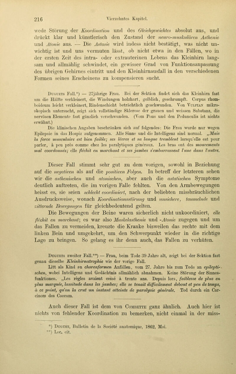 wode Störung der Koordination und des Gleichgewichtes absolut aus, und drückt klar und künstlerisch den Zustand der neuro-muskulären Asthenie und Atonie aus. — Die Astasie wird indess nicht bestätigt, was nicht un- wichtig ist und uns vermuten lässt, ob nicht etwa in den Fällen, wo in der ersten Zeit des intra- oder exti'auterinen Lebens das Kleinhirn lang- sam und allmählig schwindet, ein gewisser Grad von Funktionsanpassung des übrigen Gehirnes eintritt und den Kleinhirnausfall in den verschiedenen Formen seines Erscheinens zu kompensieren sucht. DüGUETs Fall.*) — 27jährige Frau. Bei der Sektion findet sich das Kleinhirn fast um die Hälfte verkleinert, die Windungen holzhart, gelblich, geschrumpft. Corpus rhom- boideum leicht verkleinert, Rindenschieht beträchtlich geschwunden. Von Vulpian mikro- skopisch untersucht, zeigt sich vollständige Sklerose der grauen und weissen Substanz, die nervösen Elemente fast gänzhch verschwunden. (Vom Pons und den Pedunculis ist nichts erwähnt.) Die kUnischen Angaben beschränken sich auf folgendes : Die Frau wurde nur wegen Epilepsie in das Hospiz aufgenommen. Alle Sinne und die Intelligenz sind normal. „Mais la force musculaire est bien faible; ses Uvres et sa langue tremblent lorsqu'elle est pour parier, à peu près comme chez les paralytiques generane. Les bras ont des moibvements mal coordonnés; elle fléchit en marchant et ses jambes s'embarrassent Vime dans Vautre. Dieser Fall stimmt sehr gut zu dem vorigen, sowohl in Beziehung auf die negativen als auf die j)ositiven Folgen. In betreff der letzteren sehen wir die asthenischen und atonischen., aber auch die astatisclien Symptome deutlich auftreten, die im vorigen Falle fehlten. Yen den Armbewegungen heisst es, sie seien schlecht cooi'diniert., nach der beliebten missbräuchlichen Ausdrucksweise, wonach Koordinationsstörung und unsieliere, taumelnde und zitternde Bewegungen für gleichbedeutend gelten. Die Bewegungen der Beine waren sicherlich nicht unkoordiniert, eile fléchit en marchant:, es war also Muskelastlienie und -Atonie zugegen und um das FaUen zu vermeiden, kreuzte die Kranke bisweilen das rechte mit dem linten Bein und umgekehrt, um den Schwerpunkt wieder in die richtige Lage zu bringen. So gelang es ihr denn auch, das Fallen zu verhüten. DuGTJETs zweiter Fall.**) — Frau, beim Tode 39 Jahre alt, zeigt bei der Sektion fast genau dieselbe Kleinhirnatrophie wie der vorige Fall. Litt als Kind an cJioreaformen Anfallen, vom 27. Jahre bis zum Tode an epüepti-- sehen, wobei Intelligenz und Gedächtnis allmählich abnahmen. Keine Störung der Sinnes- funktionen. „Les règles avaient cesse à trente ans. Depuis lors, faiblesse de plus en plus marquée, lassitude dans les jambes; eile se tenait difficilement debout et peu de temps, à ce point, qu'on la crut wn instant atteinte de paralysie generale. Tod durch ein Car- cinoro des Coecum. Auch dieser Fall ist dem von Combette ganz ähnlich. Auch hier ist nichts von fehlender Koordination zu bemerken, nicht einmal in der miss- *) DuGTTET, Bulletin de la Société anatomique, 1862, Mai. •=*) Loc. cit.