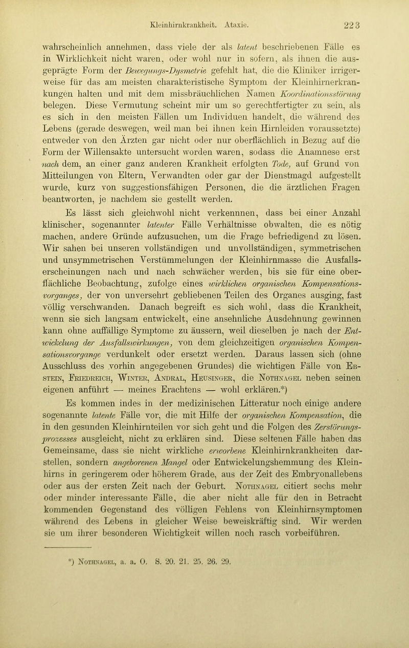 wahrscheinlich annehmen, class viele der als latent beschriebenen Fälle es in Wirklichkeit nicht waren, oder wohl nur in sofern, als ihnen die aus- geprägte Form der Bewegungs-Dysmetrie gefehlt hat, die die Kliniker irriger- weise für das am meisten charakteristische Symptom der KleinMrnerkran- kungen halten und mit dem missbräuchlichen Namen Koordinationsstörung belegen. Diese Yermntung scheint mir um so gerechtfertigter zu sein, als es sich in den meisten Fällen um Individuen handelt, die während des Lebens (gerade deswegen, weil man bei ihnen kein Hirnleiden voraussetzte) entweder von den Ärzten gar nicht oder nur oberflächlich in Bezug auf die Form der Willensakte untersucht worden waren, sodass die Anamnese erst tiach dem, an einer ganz anderen Krankheit erfolgten Tode, auf Grund von Mitteilungen von Eltern, Yerwandten oder gar der Dienstmagd aufgestellt wurde, kurz von suggestionsfähigen Personen, die die ärztlichen Fragen beantworten, je nachdem sie gestellt werden. Es lässt sich gleichwohl nicht verkennnen, dass bei einer Anzahl klinischer, sogenannter latenter Fälle Yerhältnisse obwalten, die es nötig machen, andere G-ründe aufzusuchen, um die Frage befriedigend zu lösen. Wir sahen bei unseren vollständigen und unvollständigen, symmetrischen und unsymmetrischen Yerstümmelungen der Kleinhirnmasse die Ausfalls- erscheinungen nach und nach schwächer werden, bis sie für eine ober- flächliche Beobachtung, zufolge eines wirklichen organischen Kompensations- Vorganges, der von unversehrt gebliebenen Teilen des Organes ausging, fast völlig verschwanden. Danach begreift es sich wolil, dass die Krankheit, wenn sie sich langsam entwickelt, eine ansehnliche Ausdehnung gewinnen kann ohne auffällige Symptome zu äussern, weil dieselben je nach der Ent- Wickelung der Ausfallswirkungen, von dem gleichzeitigen organisclien Konipen- sationsvorgange verdunkelt oder ersetzt werden. Daraus lassen sich (ohne Ausschluss des vorhin angegebenen Grrundes) die wichtigen Fälle von Eb- stein, Freedeeich, Winter, Andral, Heüsinger, die Nothnagel neben seinen eigenen anführt — meines Erachtens — wohl erklären.*) Es kommen indes in der medizinischen Litteratur noch einige andere sogenannte latente Fälle vor, die mit Hufe der organischen Kompensation^ die in den gesunden Kleinhirnteilen vor sich geht und die Folgen des Zerstönmgs- prozesses ausgleicht, nicht zu erklären sind. Diese seltenen Fälle haben das Gemeinsame, dass sie nicht wirkliche erworbene Kleinhirnkrankheiten dar- stellen, sondern angeborenen Mangel oder Entwickelungshemmung des Klein- hirns in geringerem oder höherem Grade, aus der Zeit des EmbryonaUebens oder aus der ersten Zeit nach der Geburt. Nothnagel citiert sechs mehr oder minder interessante Fälle, die aber nicht alle für den in Beti'acht kommenden Gegenstand des völligen Fehlens von Kleinhirnsymptomen während des Lebens in gleicher Weise beweiskräftig sind. Wir werden sie um ihrer besonderen Wichtigkeit willen noch rasch vorbeiführen. *) Nothnagel, a. a. 0. S. 20. 21. 25. 26. 29.