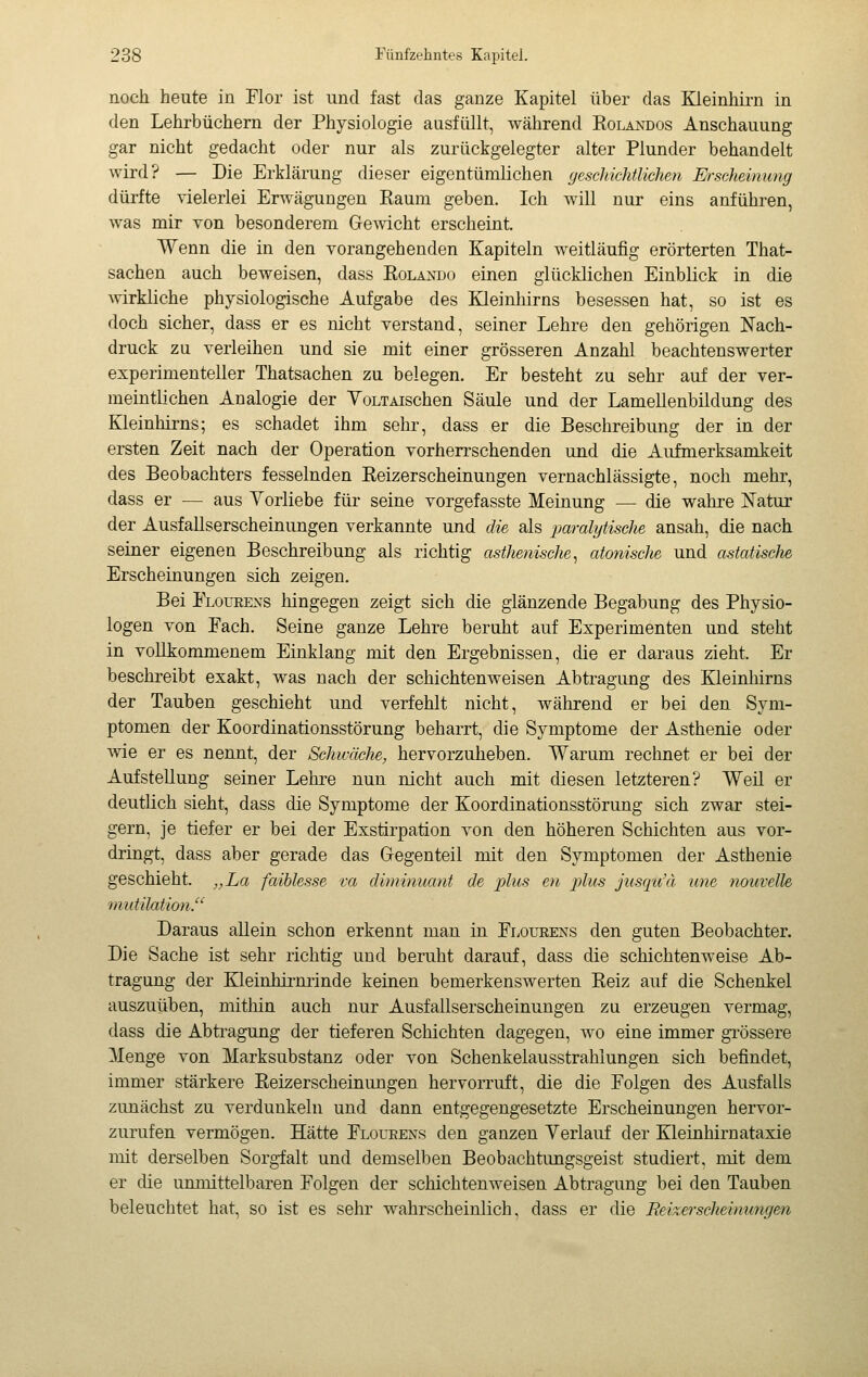 noch heute in Flor ist und fast das ganze Kapitel über das Kleinhirn in den Lehrbüchern der Physiologie ausfüllt, während Eolandos Anschauung gar nicht gedacht oder nur als zurückgelegter alter Plunder behandelt wird? — Die Erklärung dieser eigentümlichen geschichtlichen Mscheimmg dürfte vielerlei Erwägungen Raum geben. Ich will nur eins anführen, was mir Ton besonderem Gemcht erscheint. Wenn die in den vorangehenden Kapiteln weitläufig erörterten That- sachen auch beweisen, dass Eolando einen glücklichen Einblick in die Avirkliche physiologische Aufgabe des Kleinhirns besessen hat, so ist es doch sicher, dass er es nicht verstand, seiner Lehre den gehörigen Nach- druck zu verleihen und sie mit einer grösseren Anzahl beachtenswerter experimenteller Thatsachen zu belegen. Er besteht zu sehr auf der ver- meintlichen Analogie der YoLTAischen Säule und der Lamellenbildung des Kleinhirns; es schadet ihm sehr, dass er die Beschreibung der in der ersten Zeit nach der Operation vorherrschenden und die Aufmerksamkeit des Beobachters fesselnden Eeizerscheinungen vernachlässigte, noch mehr, dass er — aus Yorliebe für seine vorgefasste Meinung — die wahre Natur der Ausfallserscheinungen verkannte und die als paralytische ansah, die nach seiner eigenen Beschreibung als richtig asthenische^ atonische und astatische Erscheinungen sich zeigen. Bei Floueens hingegen zeigt sich die glänzende Begabung des Physio- logen von Fach. Seine ganze Lehre beruht auf Experimenten und steht in vollkommenem Einklang mit den Ergebnissen, die er daraus zieht. Er beschreibt exakt, was nach der schichtenweisen Abtragung des Kleinhirns der Tauben geschieht und verfehlt nicht, während er bei den Sym- ptomen der Koordinationsstörung beharrt, die Symptome der Asthenie oder wie er es nennt, der Schwäche, hervorzuheben. Warum rechnet er bei der Aufstellung seiner Lehre nun nicht auch mit diesen letzteren? Weil er deutlich sieht, dass die Symptome der Koordinationsstörung sich zwar stei- gern, je tiefer er bei der Exstirpation von den höheren Schichten aus vor- dringt, dass aber gerade das Gegenteil mit den Symptomen der Asthenie geschieht. „La faihlesse va diminuant de plus en plus jusqu'à une nouvelle mutilation. Daraus allein schon erkennt man in Flourens den guten Beobachter. Die Sache ist sehr richtig und beruht darauf, dass die schichtenweise Ab- tragung der Kleinhirminde keinen bemerkenswerten Eeiz auf die Schenkel auszuüben, mithin auch nur Ausfallserscheinungen zu erzeugen vermag, dass die Abtragung der tieferen Schichten dagegen, wo eine immer gi'össere Menge von Marksubstanz oder von Schenkelausstrahlungen sich befindet, immer stärkere Eeizerscheinungen hervorruft, die die Folgen des Ausfalls zunächst zu verdunkeln und dann entgegengesetzte Erscheinungen hervor- zurufen vermögen. Hätte Floueens den ganzen Verlauf der Kleinhirnataxie mit derselben Sorgfalt und demselben Beobachtungsgeist studiert, mit dem er die unmittelbaren Folgen der schichtenweisen Abtragung bei den Tauben beleuchtet hat, so ist es sehr wahrscheinlich, dass er die Reixerscheimmgen