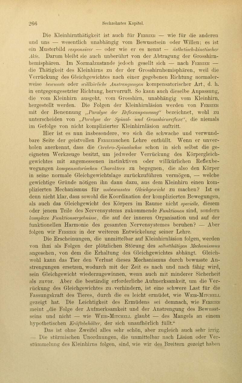 Die Kleinhirnthätigkeit ist auch für Ferriek — wie für die andereii und uns — wesentlich unabhängig vom Bewusstsein oder Willen; es ist ein Musterbild responsiver — oder wie er es nennt — äslJietisch-Jdiiefischer Akie. Darum bleibt sie auch unberührt von der Abtragung der Grosshirn- hemisphären. Im Normalzustände jedoch gesellt sich — nach Ferrier — die Thätigkeit des Kleinhirns zu der der Grosshirnhemisphären, weil die Yerrückung des Gleichgewichtes nach einer gegebenen Richtung normaler- weise heictisste oder tcillkihiiche Anstrengungen kompensatorischer Art, d. h. in entgegengesetzter Richtung, hervorruft. So kann auch dieselbe Anpassung, die vom Kleinhirn ausgeht, vom Grosshirn, nnabhängig vom Kleinhirn, hergestellt werden. Die Folgen der Kleinhirnläsion werden von Ferrier mit der Benennung ,,Paralyse der Reflexanpassung bezeichnet, wohl zu unterscheiden von „Paralyse der Spinal- und Grosshirnreflexe''% die niemals im Gefolge von nicht komplizierter Kleinhirnläsion auftritt. Hier ist es nun insbesondere, wo sich die schwache und verwund- bare Seite der geistvollen FERRiERSchen Lehre enthüllt. Wenn er unver- holen anerkennt, dass die Cereh-o-Spiinalachse schon in sich selbst die ge- eigneten Werkzeuge besitzt, um jedweder Yerrückung des Körpergleich- gewichtes mit angemessenen instinktiven oder willkürlichen Reflexbe- wegungen kompensatorischen Charakters zu begegnen, die also den Körper in seine normale Gleichgewichtslage zurückzuführen vermögen, — welche gewichtige Gründe nötigen ihn dann dazu, aus dem Kleinhirn einen kom- plizierten Mechanismus für unhewusstes Gleichgewicht zu machen? Ist es denn nicht klar, dass sowohl die Koordination der komplizierten Bewegungen, als auch das Gleichgewicht des Körpers im Räume nicht specielle, diesem oder jenem Teile des Nervensystems zukommende Funktionen sind, sondern komjilexe Funktionsergehnisse, die anf der inneren Organisation und auf der funktionellen Harmonie des gesamten Nervensjstemes beruhen? — Aber folgen wir Ferrier in der weiteren Entwickelung seiner Lehre. Die Erscheinungen, die unmittelbar auf Kleinhirnläsion folgen, werden von ihni als Folgen der plötzlichen Störung des selbstthätigen Meclmnisnius angesehen, von dem die Erhaltung des Gleichgewichtes abhängt. Gleich- wohl kann das Tier den Verlust dieses Mechanismus durch bewusste An- strengungen ersetzen, wodurch mit der Zeit es nach und nach fähig wird, sein Gleichgewicht wiederzugewinnen, wenn auch mit minderer Sicherheit als zuvor. Aber die beständig erforderliche Aufmerksamkeit, um die Yer- rückung des Gleichgewichtes zu verhindern, ist eine schwere Last für die Fassungskraft des Tieres, durch die es leicht ermüdet, wie Weie-Mitchell gezeigt hat. Die Leichtigkeit des Ermüdens sei demnach, wie Ferrier meint „die Folge der Aufmerksamkeit und der Anstrengung des Bewusst- seins und nicht — wie Weie-Mitchell glaubt — des Mangels an einem hypothetischen Kräftebehälier, der sich unaufhörlich füllt. Das ist ohne Zweifel alles sehr schön, aber zugleich auch sehr irrig. — Die stürmischen Unordnungen, die unmittelbar nach Läsion oder Yer- stümmelung des Kleinhirns folgen, sind, wie wir des Breitern gezeigt haben