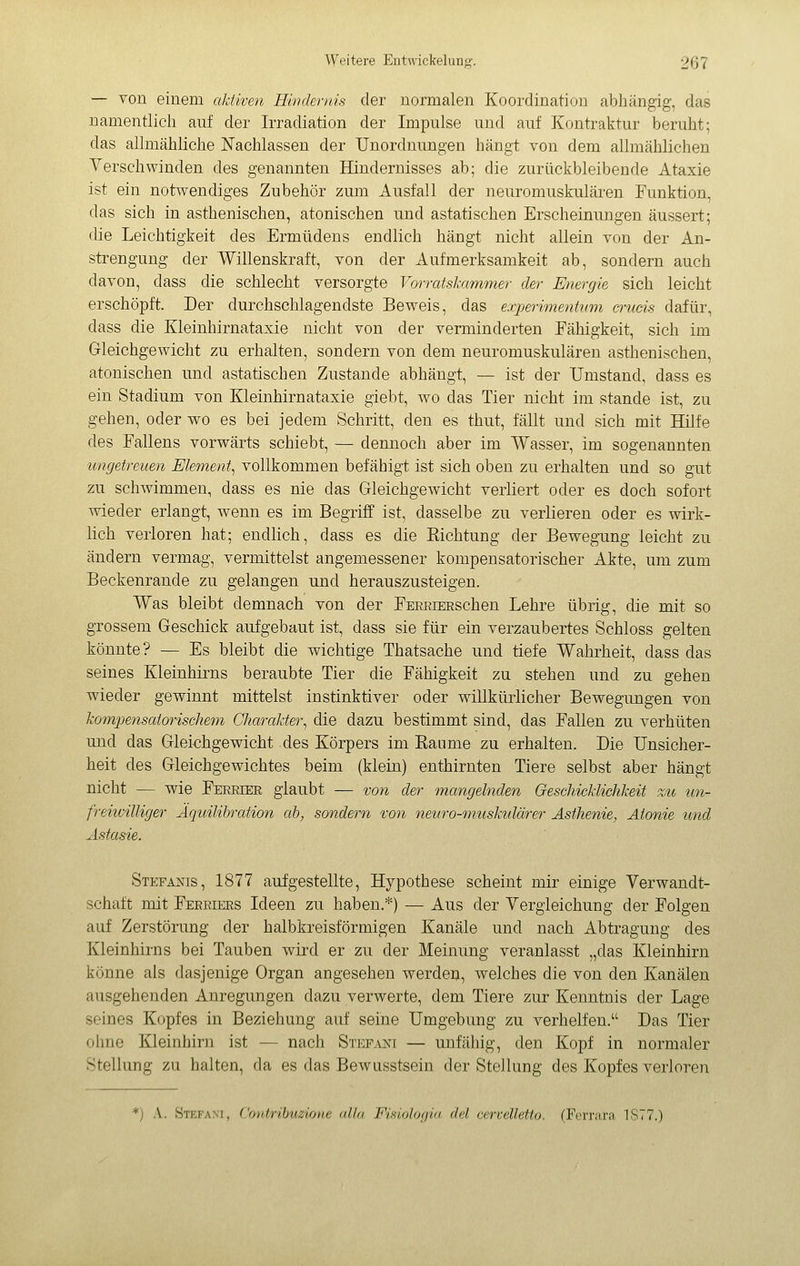 — von einem aktiven Hindernis der normalen Koordination abliängig, das namentlich auf der Irradiation der Impulse und auf Kontraktur beruht; das allmähliche Nachlassen der Unordnungen hängt von dem allmählichen Verschwinden des genannten Hindernisses ab; die zurückbleibende Ataxie ist ein notwendiges Zubehör zum Ausfall der neuromuskulären Funktion, das sich in asthenischen, atonischen und astatischen Erscheinungen äussert; die Leichtigkeit des Ermüdens endlich hängt nicht allein von der An- strengung der Willenskraft, von der Aufmerksamkeit ab, sondern auch davon, dass die schlecht versorgte Vorratskammer der Energie sich leicht erschöpft. Der durchschlagendste Beweis, das experimentum crucis dafür, dass die Kleinhirnataxie nicht von der verminderten Fähigkeit, sich im Grieichgewicht zu erhalten, sondern von dem neuromuskulären asthenischen, atonischen und astatischen Zustande abhängt, — ist der Umstand, dass es ein Stadium von Kleinhirnataxie giebt, wo das Tier nicht im stände ist, zu gehen, oder wo es bei jedem Schritt, den es thut, fällt und sich mit Hilfe des Fallens vorwärts schiebt, — dennoch aber im Wasser, im sogenannten ungetreuen Element^ vollkommen befähigt ist sich oben zu erhalten und so gut zu schwimmen, dass es nie das Grieichgewicht verliert oder es doch sofort wieder erlangt, wenn es im Begriff ist, dasselbe zu verlieren oder es wirk- lich verloren hat; endhch, dass es die Kichtung der Bewegung leicht zu ändern vermag, vermittelst angemessener kompensatorischer Akte, um zum Beckenrande zu gelangen und herauszusteigen. Was bleibt demnach von der FEEEiEESchen Lehre übrig, die mit so grossem Geschick aufgebaut ist, dass sie für ein verzaubertes Schloss gelten könnte? — Es bleibt die wichtige Thatsache und tiefe Wahrheit, dass das seines Kleinhirns beraubte Tier die Fähigkeit zu stehen und zu gehen wieder gewinnt mittelst instinktiver oder willkürlicher Bewegungen von kompensatorischem Charakter^ die dazu bestimmt sind, das Fallen zu verhüten und das Gleichgewicht des Körpers im Räume zu erhalten. Die Unsicher- heit des Gleichgewichtes beim (klein) enthirnten Tiere selbst aber hängt nicht — wie Fereier glaubt — von der mangelnden Geschicklichkeit zu un- freiivilliger Äquilibrcction ah, sondern von neuro-musktdärer Asthenie, Atonie und Astasie. Stefanis, 1877 aufgestellte, Hypothese scheint mir einige Verwandt- schaft mit Feeeiers Ideen zu haben.*) — Aus der Vergleichung der Folgen auf Zerstörung der halbkreisförmigen Kanäle und nach Abtragung des Kleinhirns bei Tauben wird er zu der Meinung veranlasst „das Kleinhirn könne als dasjenige Organ angesehen werden, welches die von den Kanälen ausgehenden Anregungen dazu verwerte, dem Tiere zur Kenntnis der Lage seines Kopfes in Beziehung auf seine Umgebung zu verhelfen. Das Tier ohne Kleinhirn ist — nach Stefani — unfähig, den Kopf in normaler Stellung zu halten, da es das Bewusstsein der Stellung des Kopfes verloren *) A. Stkfam. ('ovirihuz'tone alla F'isi'tJofiia del cervelletto. (Ferrara 1S77.)