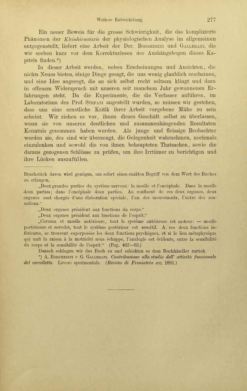 Ein neuer Beweis für die grosse Schwierigkeit, die das komplizierte Piiänomen der Kleinhimataxie der physiologischen Analyse im allgemeinen entgegenstellt, liefert eine Arbeit der Drr. Boegherini und G-allerani, die wir soeben kurz vor dem Korrekturlesen der Aushängebogen dieses Ka- pitels finden.*) In dieser Arbeit werden, neben Erscheinungen und Ansichten, die nichts Neues bieten, einige Dinge gesagt, die uns wenig glaublich erscheinen, und eine Idee angeregt, die an sich selbst recht seltsam klingt und dazu in offenem Widerspruch mit unseren seit manchem Jahr gewonnenen Er- fahrungen steht. Da die Experimente, die die Verfasser anführen, im Laboratorium des Prof. Stepa]st angestellt wurden, so müssen wir gestehen, dass uns eine ernstliche Kritik ihrer Arbeit vergebene Mühe zu sein scheint. Wir ziehen es vor, ihnen dieses Geschäft selbst zu überlassen, wenn sie von unseren deutlichen und zusammenhängenden Resultaten Kenntnis genommen haben werden. Als junge und fleissige Beobachter werden sie, des sind wir überzeugt, die Gelegenheit wahrnehmen, nochmals einzulenken und sowohl die von ihnen behaupteten Thatsachen, some die daraus gezogenen Schlüsse zu prüfen, um ihre Irrtümer zu berichtigen und ihre Lücken auszufüllen. Bruchstück davon wird genügen, um sofort einen exakten Begriff von dem Wert des Buches zu erlangen. „Deuxgrandes parties du Systeme nerveux : la moelle et l'encéphale. Dans la moelle deux parties; dans l'encéphale deax parties. Au confiaent de ces deux organes, deux organes sont chargés d'une élaboration speciale, Tun des mouvements, l'autre des sen- sations. „Deux organes président aux fonctions du corps. „Deux organes président aux fonctions de l'esprit. „Cerveau et moelle antérieure, tout le Systeme antérieure est moteur: — moelle postérieure et cervelet, tout le Systeme postérieur est sensitif. A ces deux fonctions in- férieures, se trouvent superposées les deux fonctions psychiques, et si le lien métaphysique <jui Unit la raison à la motricité nous échappe, l'analogie est evidente, entre la sensibilité du Corps et la sensibilité de l'esprit. (Pag. 462—63.) Danach schlugen wir das Buch zu und schickten es dem Buchhändler zurück. *) A. BoRGHEEiNi e G. Gallerani. Contribuzione allo studio delV attività funzionale del cervelletto. Lavoro sperimentale. (Rivista di Freniatria ecc. 1891.)