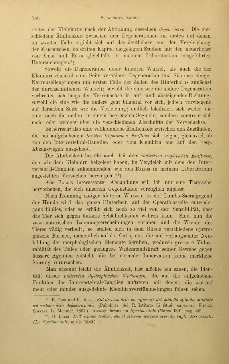 rentes des Kleinhirns nach der Abtragung desselben degeurrieren. Die ent- schiedene Ähnlichkeit zwischen den Degenerationen im ersten mit denen im zweiten Falle ergiebt sich auf das deutlichste aus der Vergleichung der MARCHischen, im dritten Kapitel dargelegten Studien mit den neuerlichst von Oddi und Rossi gleichfalls in meinem Laboratorium ausgeführten Untersuchungen.*) Sowohl die Degeneration einer hinteren Wurzel, als auch die der Kleinhirnschenkel einer Seite veranlasst Degeneration und Sklerose einiger Nervenzellengruppen (im ersten Falle der Zellen des Hinterhorns zunächst der durchschnittenen Wurzel); sowohl die eine wie die andere Degeneration verbreitet sich längs der Nervenachse in auf- und absteigender Richtung; sowohl die eine wie die andere geht bilateral vor sich, jedoch vorwiegend auf derselben Seite wie die Verletzung; endlich lokalisiert sich weder die eine, noch die andere in einem begrenzten Segment, sondern zerstreut sich mehr oder weniger über die verschiedenen Abschnitte der Nervenachse. Es herrscht also eine vollkommene Ähnlichkeit zwischen den Zuständen^ die bei aufgehobenem direJäen trophischen Einfluss sich zeigen, gleichviel, ob von den Intervertebral-Ganglien oder vom Kleinhirn aus auf den resp. Abzugswegen ausgehend. Die Ähnlichkeit besteht auch bei dem indirekten trophischen Einflüsse^ den wir dem Kleinhirn beigelegt haben, im Vergleich mit dem den Inter- vertebral-Ganglien zukommenden, wie aus Baldis in meinem Laboratorium angestellten Yersuchen hervorgeht.**) Aus Baldis interessanter Abhandlung will ich nur eine Thatsache hervorheben, die sich unserem Gegenstande vorzüglich anpasst. Nach Trennung einiger hinteren Wurzeln in der Lumbo-Sacralgegend der Hunde wird das ganze Hinterbein auf der Operationsseite entweder ganz fühllos, oder es erhält sich noch so viel von der Sensibilität, dass das Tier sich gegen äussere Schädlichkeiten wahren kann. Sind nun die vaso-motorischen Lähmungserscheinungen vorüber und die Wunde des Tieres völlig verheilt, so stellen sich in dem Gliede verschiedene dystro- phische Formen, namentlich auf der Cutis, ein, die auf verlangsamter Neu- bildung der morphologischen Elemente beruhen, wodurch grössere Yulne- rabihtät des Teiles oder geringere Widerstandskraft seiner Gewebe gegen äussere Agentien entsteht, die bei normaler Innervation keine merkliche Störung verursachen. Man erkennt leicht die Ähnlichkeit, fast möchte ich sagen, die Iden- tität dieser indirekten dystrophischen Wirkungen, die auf die aufgehobene Funktion der Inter verte bral-Ganglien auftreten, mit denen, die wir auf mehr oder minder ausgedehnte Kleinhii-nverstümmelungen folgen sehen. *j E. Oddi und U. Rossi, Sid decorso delle vie afferenti del midollo spinale, studiate col metodo delle degenerazioni. (Piibblicaz. del E. Istituto di Studi superiori; Firenze Success. Le Mounier, 1891.) Auszug daraus im Sperimentale (Marzo 1S91, pag. 49). **) D. Baldi, DélV azione trofica, che il sistema nervoso esercita sugli altri tessuti. (Lo Sperimentale, aprile 18S9.)