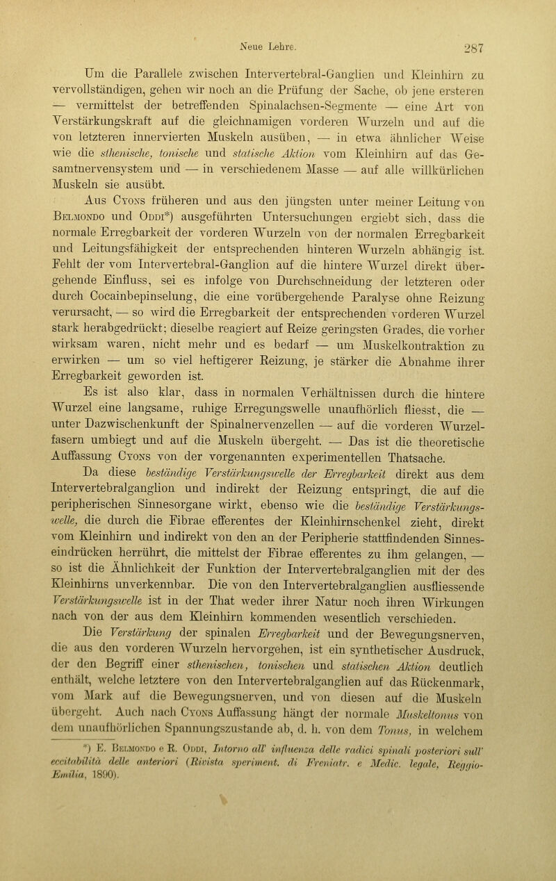 Um die Parallele zwischen Interrertebral-Ganglien und Kleinhirn za vervollständigen, gehen wir noch an die Prüfang der Sache, ob jene ersteren — vermittelst der betreffenden Spinalachsen-Segmente — eine Art von Yerstärkungskraft auf die gleichnamigen vorderen Wurzeln und auf die von letzteren innervierten Muskeln ausüben, — in etwa ähnlicher Weise wie die sihenisclie, tonische und statische Aktion vom Kleinhirn auf das Ge- samtnervensystem und — in verschiedenem Masse — auf alle willkürlichen Muskeln sie ausübt. Aus Cyoxs früheren und aus den jüngsten unter meiner Leitung von Belmondo und Oddi*) ausgeführten Untersuchungen ergiebt sich, dass die normale Erregbarkeit der vorderen Wurzeln von der normalen Erregbarkeit und Leitungsfähigkeit der entsprechenden hinteren Wurzeln abhängig ist. Fehlt der vom Intervertebral-Gangiion auf die inntere Wurzel toekt über- gehende Einfluss, sei es infolge von Durchschneidung der letzteren oder durch Cocainbepinselung, die eine vorübergehende Paralyse ohne Reizung verursacht, — so wird die Erregbarkeit der entsprechenden vorderen Wurzel stark herabgedrückt; dieselbe reagiert auf Reize geringsten Grades, die vorher wirksam waren, nicht mehr und es bedarf — um Muskelkontraktion zu erwirken — um so viel heftigerer Reizung, je stärker die Abnahme ihrer Erregbarkeit geworden ist. Es ist also klar, dass in normalen Yerhältnissen durch die hintere Wurzel eine langsame, ruhige Erregungswelle unaufhörlich fliesst, die — unter Dazwischenkunft der Spinalnervenzellen — auf die vorderen Wurzel- fasern umbiegt und auf die Muskeln übergeht. — Das ist die theoretische Auffassung Cyons von der vorgenannten experimentellen Thatsache. Da diese beständige Verstärhungsioelle der Mregbarkeit direkt aus dem Intervertebralganglion und indirekt der Reizung entspringt, die auf die peripherischen Sinnesorgane wirkt, ebenso wie die beständige Verstärkungs- welle, die durch die Fibrae efferentes der Kleinhirnschenkel zieht, direkt vom Kleinhirn und indirekt von den an der Peripherie stattfindenden Sinnes- eindrücken herrührt, die mittelst der Fibrae efferentes zu ihm gelangen, — so ist die Ähnlichkeit der Funktion der Intervertebralganglion mit der des Kleinhirns unverkennbar. Die von den Intervertebralganglien ausfliessende Verstärkungswelle ist in der That weder ihrer Natur noch ihren Wirkungen nach von der aus dem Kleinhirn kommenden wesentlich verschieden. Die Verstärkung der spinalen Erregbarkeit und der Bewegungsnerven, die aus den vorderen Wurzeln hervorgehen, ist ein synthetischer Ausdruck, der den Begriff einer sthenischen, tonischen und statischen Aktion deutlich enthält, welche letztere von den Intervertebralganglien auf das Rückenmark, vom Mark auf die Bewegungsnerven, und von diesen auf die Muskeln übergeht. Auch Jiach Cyons Auffassung hängt der normale Muskeltomts von dem unaufhörlichen Spannungszustande ab, d. h. von dem Toiius, in welchem *) E. Belmondo e R. Oddi, Intorno alT influenza delle radici spinali posteriori sulV eccitabilità delle anteriori (Rivista speriment. di Freniatr. e Medie, legale, Be'ggio- Emilia, 1890).