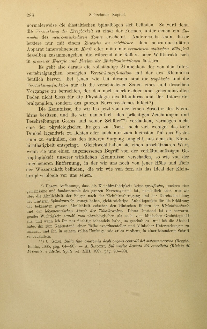 normalerweise cHe diastaltischen Spinalbogen sich befinden. So wird denn die Verstärkung der Erregbarkeit zu ein«r der Formen, unter denen ein Zu- ivachs des ne^iro-inushdären Tonus erscheint. Andererseits kann dieser letztere nur mit einem Zuicachs an icirkUclier, dem neuro-muskulären Apparat innewohnenden Kraft oder mit einer vermehrten statischen Fähigkeit desselben zusammengehen, die während der Reflex- oder Willkürakte sich in grösserer Energie nnd Fusion der Mtikelkoniraktionen äussern. Es geht also daraus die vollständige Ähnlichkeit der von den Inter- Tertebralganglien besorgten Verstärknngsfwiktion mit der des Kleinhirns deutlich hervor. Bei jenen wie bei diesem sind die trophische und die Verstärkungsfunktion nur als die verschiedenen Seiten eines und desselben Yorganges zu betrachten, der den noch unerforschten und geheimnisvollen Boden nicht bloss für die Physiologie des Kleinhirns und der Interverte- bralgangiien, sondern des ganzen Nervensystemes bildet.*) Die Kenntnisse, die wir bis jetzt von der feinen Struktur des Klein- hirns besitzen, und die wir namentlich den prächtigen Zeichnungen und Beschreibungen Golgis und seiner Schüler**) verdanken, vermögen nicht eine der physiologischen Kragen zu lösen, noch viel weniger das tiefe Dunkel irgendwie zu lichten oder auch nur zum kleinsten Teil das Myste- rium zu enthüllen, das den inneren Yorgang umgiebt, aus dem die E^ein- hirnthätigkeit entspringt. Gleichwohl haben sie einen unschätzbaren Wert, wenn sie uns einen angemessenen Begriff von der verhältnismässigen Ge- ringfügigkeit unserer wirklichen Kenntnisse verschaffen, so wie von der ungeheueren Entfernung, in der wir uns noch von jener Höhe und Tiefe der Wissenschaft befinden, die wir wie von fern als das Ideal der Klein- hirnphysiologie vor uns sehen. *) Unsere Auffassung, class die Kleinhirnthätigkeit keine specifische, sondern eine gemeinsame und fondamentale des ganzen Nervensystems ist, namentlich aber, was wir über die Ähnlichkeit der Folgen nach der Kleinhirnabtragung und der Durchschneidimg der hinteren Spinalwurzeln gesagt haben, giebt wichtige Anhaltspunkte för die Erklärung der bekannten grossen Ähnlichkeit zwischen den klinischen Bildern der Kleinhirnataxie und der lokomotorischen Ataxie der Taheskranken. Dieser Umstand ist von hervorra- gender Wichtigkeit sowohl vom physiologischen als auch vom klinischen Gesichtspunkt aus, und wenn ich ihn nur flüchtig behandelt habe, so geschah es, weil ich die Absicht habe, ihn zum Gegenstand einer Eeihe experimenteller und klinischer Untersuchungen zu machen, imd ihn in seinem vollen Umfange, wie er es verdient, in einer besonderen Schrift zu behandeln. **) C. Golgi, Sidla fina anatomia degli organi centrali del sistema nervoso (Eeggio- Emiha, 1885, pag. 64—80). — A. Saccozzi, Sul wndeo dentato del cervelletto (Bivista di Freniatr. e Medie, legale voi. XIII, 1887, pag. 93—99).