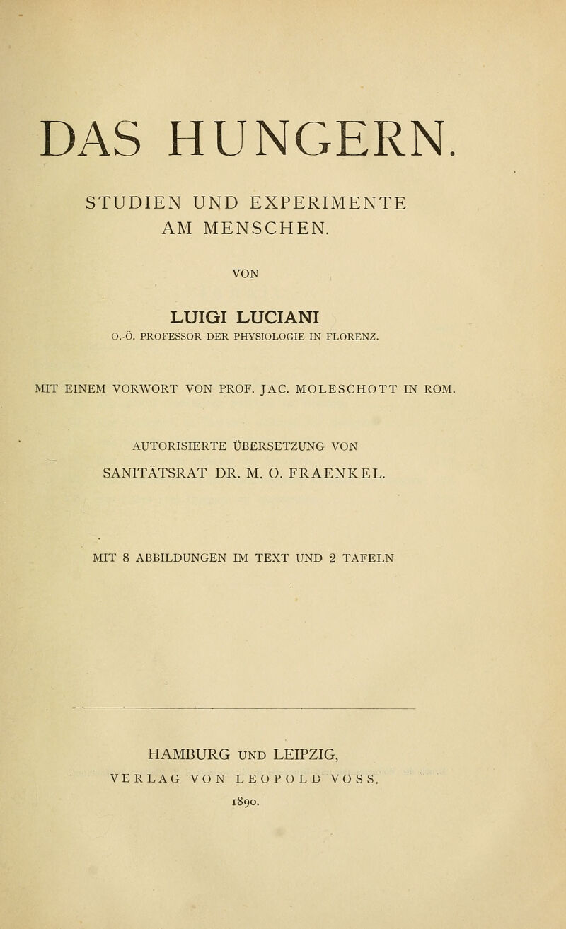 STUDIEN UND EXPERIMENTE AM MENSCHEN. VON LUIGI LUCIANI O.-Ö. PROFESSOR DER PHYSIOLOGIE IN FLORENZ. MIT EINEM VORWORT VON PROF. JAC. MOLE SCHOTT IN ROM. AUTORISIERTE ÜBERSETZUNG VON SANITÄTSRAT DR. M. O. FRAENKEL. MIT 8 ABBILDUNGEN IM TEXT UND 2 TAFELN HAMBURG und LEIPZIG, VERLAG VON LEOPOLD VOSS. 1890.