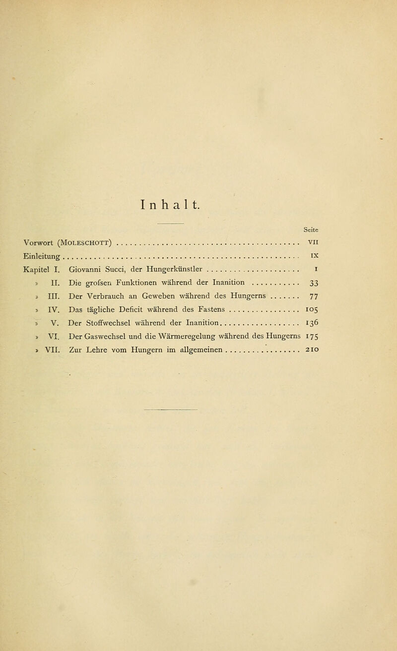 Inhalt. Seite Vorwort (Moleschott) vn Einleitung IX Kapitel I. Giovanni Succi, der Hungerkünstler i » IL Die grofsen Funktionen während der Inanition 33 » III. Der Verbrauch an Geweben während des Hungerns 77 » IV. Das tägliche Deficit während des Fastens 105 i V. Der Stoffwechsel während der Inanition 136 » VI. Der Gaswechsel und die Wärmeregelung während des Hungerns 175 » VII. Zur Lehre vom Hungern im allgemeinen 210