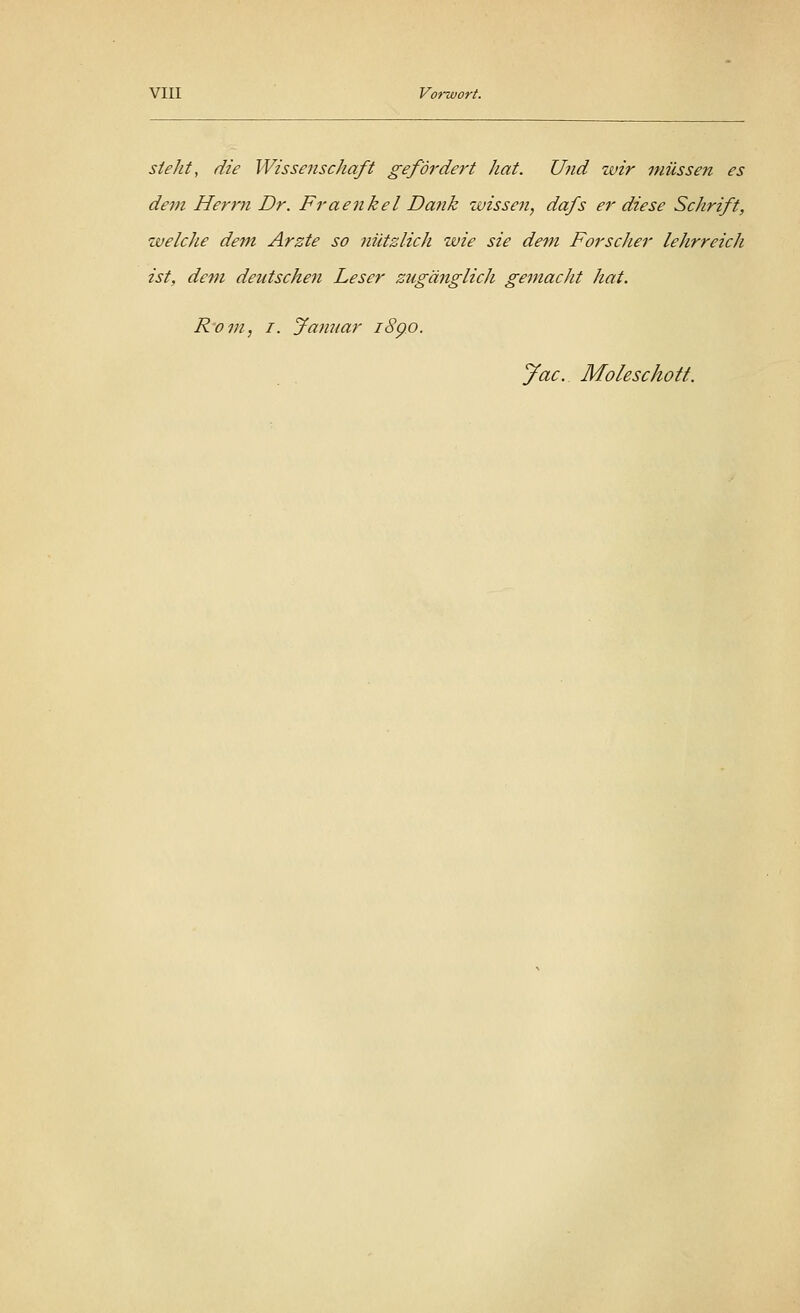 steht, die Wissenschaft gefördert hat. Und wir müssen es dem Herrn Dr. Fraenkel Dank wissen, dafs er diese Schrift, welche dem Arzte so nützlich wie sie dem Forscher lehrreich ist, dem deutschen Leser ziigänglicli gemacht hat. R'om, i. Januar 1890. Jac. Molescholl.