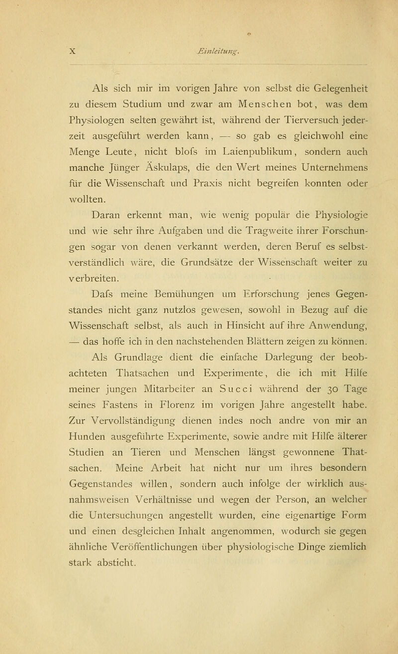 Als sich mir im vorigen Jahre von selbst die Gelegenheit zu diesem Studium und zwar am Menschen bot, was dem Physiologen selten gewährt ist, während der Tierversuch jeder- zeit ausgeführt werden kann, — so gab es gleichwohl eine Menge Leute, nicht blofs im Laienpublikum, sondern auch manche Jünger Äskulaps, die den Wert meines Unternehmens für die Wissenschaft und Praxis nicht begreifen konnten oder wollten. Daran erkennt man, wie wenig populär die Physiologie und wie sehr ihre Aufgaben und die Tragweite ihrer Forschun- gen sogar von denen verkannt werden, deren Beruf es selbst- verständlich wäre, die Grundsätze der Wissenschaft weiter zu verbreiten. Dafs meine Bemühungen um Erforschung jenes Gegen- standes nicht ganz nutzlos gewesen, sowohl in Bezug auf die Wissenschaft selbst, als auch in Hinsicht auf ihre Anwendung, — das hoffe ich in den nachstehenden Blättern zeigen zu können. Als Grundlage dient die einfache Darlegung der beob- achteten Thatsachen und Experimente, die ich mit Hilfe meiner jungen Mitarbeiter an S u c c i während der 30 Tage seines Fastens in Florenz im vorigen Jahre angestellt habe. Zur Vervollständigung dienen indes noch andre von mir an Hunden ausgeführte Experimente, sowie andre mit Hilfe älterer Studien an Tieren und Menschen längst gewonnene That- sachen. Meine Arbeit hat nicht nur um ihres besondern Gegenstandes willen, sondern auch infolge der wirklich aus- nahmsweisen Verhältnisse und wegen der Person, an welcher die Untersuchungen angestellt wurden, eine eigenartige Form und einen desgleichen Inhalt angenommen, wodurch sie gegen ähnliche Veröffentlichungen über physiologische Dinge ziemlich stark absticht.