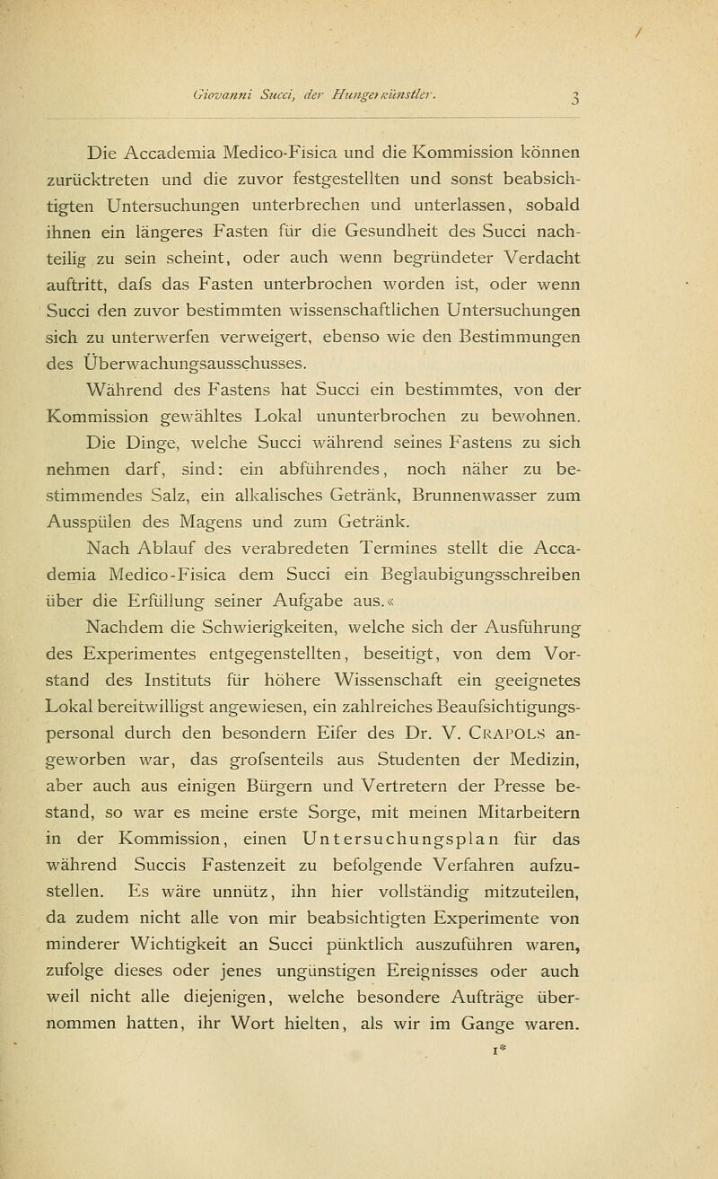 Die Accademia Medico-Fisica und die Kommission können zurücktreten und die zuvor festgestellten und sonst beabsich- tigten Untersuchungen unterbrechen und unterlassen, sobald ihnen ein längeres Fasten für die Gesundheit des Succi nach- teilig zu sein scheint, oder auch wenn begründeter Verdacht auftritt, dafs das Fasten unterbrochen worden ist, oder wenn Succi den zuvor bestimmten wissenschaftlichen Untersuchungen sich zu unterwerfen verweigert, ebenso wie den Bestimmungen des Überwachungsausschusses. Während des Fastens hat Succi ein bestimmtes, von der Kommission gewähltes Lokal ununterbrochen zu bewohnen. Die Dinge, welche Succi während seines Fastens zu sich nehmen darf, sind: ein abführendes, noch näher zu be- stimmendes Salz, ein alkalisches Getränk, Brunnenwasser zum Ausspülen des Magens und zum Getränk. Nach Ablauf des verabredeten Termines stellt die Acca- demia Medico-Fisica dem Succi ein Beglaubigungsschreiben über die Erfüllung seiner Aufgabe aus.« Nachdem die Schwierigkeiten, welche sich der Ausführung des Experimentes entgegenstellten, beseitigt, von dem Vor- stand des Instituts für höhere Wissenschaft ein geeignetes Lokal bereitwilligst angewiesen, ein zahlreiches Beaufsichtigungs- personal durch den besondern Eifer des Dr. V. Crafols an- geworben war, das grofsenteils aus Studenten der Medizin, aber auch aus einigen Bürgern und Vertretern der Presse be- stand, so war es meine erste Sorge, mit meinen Mitarbeitern in der Kommission, einen Untersuchungsplan für das während Succis Fastenzeit zu befolgende Verfahren aufzu- stellen. Es wäre unnütz, ihn hier vollständig mitzuteilen, da zudem nicht alle von mir beabsichtigten Experimente von minderer Wichtigkeit an Succi pünktlich auszuführen waren, zufolge dieses oder jenes ungünstigen Ereignisses oder auch weil nicht alle diejenigen, welche besondere Aufträge über- nommen hatten, ihr Wort hielten, als wir im Gange waren.