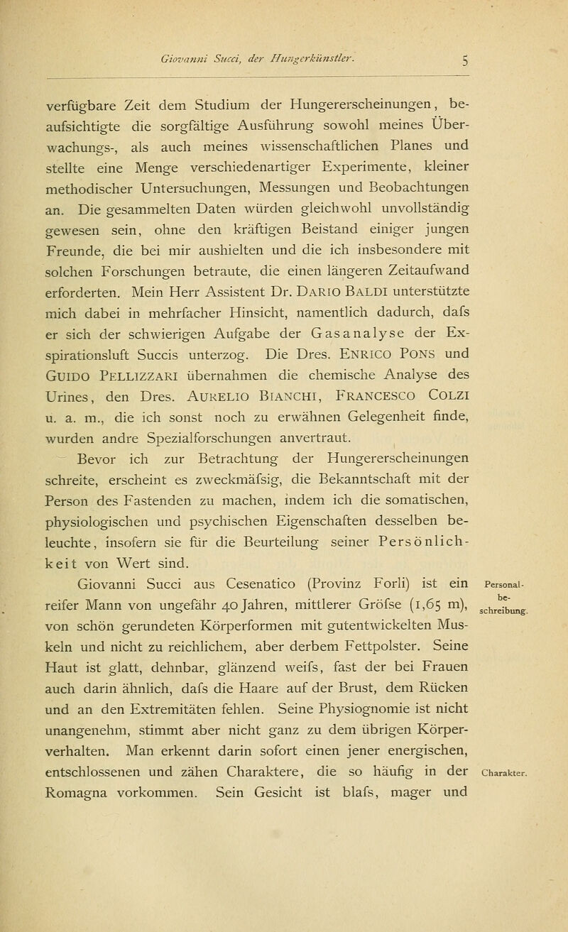 verfügbare Zeit dem Studium der Hungererscheinungen, be- aufsichtigte die sorgfältige Ausführung sowohl meines Über- wachungs-, als auch meines wissenschaftlichen Planes und stellte eine Menge verschiedenartiger Experimente, kleiner methodischer Untersuchungen, Messungen und Beobachtungen an. Die gesammelten Daten würden gleichwohl unvollständig gewesen sein, ohne den kräftigen Beistand einiger jungen Freunde, die bei mir aushielten und die ich insbesondere mit solchen Forschungen betraute, die einen längeren Zeitaufwand erforderten. Mein Herr Assistent Dr. Dario Baldi unterstützte mich dabei in mehrfacher Hinsicht, namentlich dadurch, dafs er sich der schwierigen Aufgabe der Gasanalyse der Ex- spirationsluft Succis unterzog. Die Dres. ENRICO PONS und Guido Pellizzari übernahmen die chemische Analyse des Urines, den Dres. Aurelio Bianchi, Francesco Colzi u. a. m., die ich sonst noch zu erwähnen Gelegenheit finde, wurden andre Spezialforschungen anvertraut. Bevor ich zur Betrachtung der Hungererscheinungen schreite, erscheint es zweckmäfsig, die Bekanntschaft mit der Person des Fastenden zu machen, indem ich die somatischen, physiologischen und psychischen Eigenschaften desselben be- leuchte, insofern sie für die Beurteilung seiner Persönlich- keit von Wert sind. Giovanni Succi aus Cesenatico (Provinz Forli) ist ein Personai- reifer Mann von ungefähr 40 Jahren, mittlerer Gröfse (1,65 m), schreiebung von schön gerundeten Körperformen mit gutentwickelten Mus- keln und nicht zu reichlichem, aber derbem Fettpolster. Seine Haut ist glatt, dehnbar, glänzend weifs, fast der bei Frauen auch darin ähnlich, dafs die Haare auf der Brust, dem Rücken und an den Extremitäten fehlen. Seine Physiognomie ist nicht unangenehm, stimmt aber nicht ganz zu dem übrigen Körper- verhalten. Man erkennt darin sofort einen jener energischen, entschlossenen und zähen Charaktere, die so häufig in der Charakter. Romagna vorkommen. Sein Gesicht ist blafs, mager und