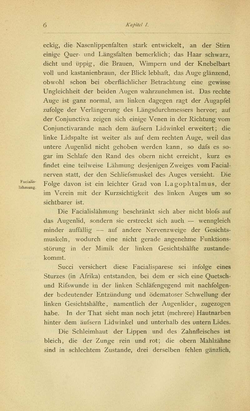 Facialis- lähmung. 6 Kapitel I. eckig, die Nasenlippenfalten stark entwickelt, an der Stirn einige Quer- und Längsfalten bemerklich; das Haar schwarz, dicht und üppig, die Brauen, Wimpern und der Knebelbart voll und kastanienbraun, der Blick lebhaft, das Auge glänzend, obwohl schon bei oberflächlicher Betrachtung eine gewisse Ungleichheit der beiden Augen wahrzunehmen ist. Das rechte Auge ist ganz normal, am linken dagegen ragt der Augapfel zufolge der Verlängerung des Längsdurchmessers hervor; auf der Conjunctiva zeigen sich einige Venen in der Richtung vom Conjunctivarande nach dem äufsern Lidwinkel erweitert; die linke Lidspalte ist weiter als auf dem rechten Auge, weil das untere Augenlid nicht gehoben werden kann, so dafs es so- gar im Schlafe den Rand des obern nicht erreicht, kurz es findet eine teilweise Lähmung desjenigen Zweiges vom Facial- nerven statt, der den Schliefsmuskel des Auges versieht. Die Folge davon ist ein leichter Grad von Lagophtalmus, der im Verein mit der Kurzsichtigkeit des linken Auges um so sichtbarer ist. Die Facialislähmung beschränkt sich aber nicht blofs auf das Augenlid, sondern sie erstreckt sich auch — wenngleich minder auffällig — auf andere Nervenzweige der Gesichts- muskeln, wodurch eine nicht gerade angenehme Funktions- störung in der Mimik der linken Gesichtshälfte zustande- kommt. Succi versichert diese Facialisparese sei infolge eines Sturzes (in Afrika) entstanden, bei dem er sich eine Quetsch- und Rifswunde in der linken Schläfengegend mit nachfolgen- der bedeutender Entzündung und ödematoser Schwellung der linken Gesichtshälfte, namentlich der Augenlider, zugezogen habe. In der That sieht man noch jetzt (mehrere) Hautnarben hinter dem äufsern Lidwinkel und unterhalb des untern Lides. Die Schleimhaut der Lippen und des Zahnfleisches ist bleich, die der Zunge rein und rot; die obern Mahlzähne sind in schlechtem Zustande, drei derselben fehlen gänzlich,