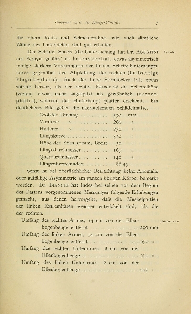 die obern Reifs- und Schneidezähne, wie auch sämtliche Zähne des Unterkiefers sind gut erhalten. Der Schädel Succis (die Untersuchung hat Dr. AGOSTINI Schädel, aus Perugia geführt) ist brachykephal, etwas asymmetrisch infolge stärkern Vorspringens der linken Scheitelhinterhaupts- kurve gegenüber der Abplattung der rechten (halbseitige Plagiozephalie). Auch der linke Stirnhöcker tritt etwas stärker hervor, als der rechte. Ferner ist die Scheitelhöhe (vertex) etwas mehr zugespitzt als gewöhnlich (acroce- phalia), während das Hinterhaupt platter erscheint. Ein deutlicheres Bild geben die nachstehenden Schädelmafse. Gröfster Umfang 530 mm Vorderer » 26o » Hinterer » 270 » Längskurve 330 » Höhe der Stirn 50 mm, Breite 70 » Längedurchmesser 169 » Querdurchmesser 146 » Längenbreitenindex 86,43 » Sonst ist bei oberflächlicher Betrachtung keine Anomalie oder auffällige Asymmetrie am ganzen übrigen Körper bemerkt worden. Dr. BiANCHl hat indes bei seinen vor dem Beginn des Fastens vorgenommenen Messungen folgende Erhebungen gemacht, aus denen hervorgeht, dafs die Muskelpartien der linken Extremitäten weniger entwickelt sind, als die der rechten. Umfang des rechten Armes, 14 cm von der Ellen- Extremitäten. bogenbeuge entfernt 290 mm Umfang des linken Armes, 14 cm von der Ellen- bogenbeuge entfernt 270 » Umfang des rechten Unterarmes, 8 cm von der Ellenbogenbeuge 260 » Umfang des linken Unterarmes, 8 cm von der Ellenbogenbeuge 245